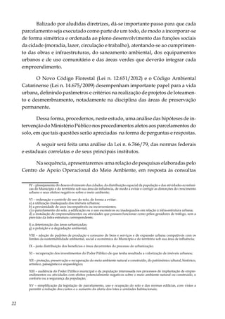 22
Balizado por aludidas diretrizes, dá-se importante passo para que cada
parcelamento seja executado como parte de um todo, de modo a incorporar-se
de forma simétrica e ordenada ao pleno desenvolvimento das funções sociais
da cidade (moradia, lazer, circulação e trabalho), atentando-se ao cumprimen-
to das obras e infraestruturas, do saneamento ambiental, dos equipamentos
urbanos e de uso comunitário e das áreas verdes que deverão integrar cada
empreendimento.
O Novo Código Florestal (Lei n. 12.651/2012) e o Código Ambiental
Catarinense (Lei n. 14.675/2009) desempenham importante papel para a vida
urbana, definindo parâmetros e critérios na realização de projetos de loteamen-
to e desmembramento, notadamente na disciplina das áreas de preservação
permanente.
Dessa forma, procedemos, neste estudo, uma análise das hipóteses de in-
tervenção do Ministério Público nos procedimentos afetos aos parcelamentos do
solo, em que tais questões serão apreciadas na forma de perguntas e respostas.
A seguir será feita uma análise da Lei n. 6.766/79, das normas federais
e estaduais correlatas e de seus principais institutos.
Na sequência, apresentaremos uma relação de pesquisas elaboradas pelo
Centro de Apoio Operacional do Meio Ambiente, em resposta às consultas
	 IV – planejamento do desenvolvimento das cidades, da distribuição espacial da população e das atividades econômi-
cas do Município e do território sob sua área de influência, de modo a evitar e corrigir as distorções do crescimento
urbano e seus efeitos negativos sobre o meio ambiente;
	
	 VI – ordenação e controle do uso do solo, de forma a evitar:
	 a) a utilização inadequada dos imóveis urbanos;
	 b) a proximidade de usos incompatíveis ou inconvenientes;
	 c) o parcelamento do solo, a edificação ou o uso excessivos ou inadequados em relação à infra-estrutura urbana;
	 d) a instalação de empreendimentos ou atividades que possam funcionar como pólos geradores de tráfego, sem a
previsão da infra-estrutura correspondente;
	
	 f) a deterioração das áreas urbanizadas;
	 g) a poluição e a degradação ambiental;
	
	 VIII – adoção de padrões de produção e consumo de bens e serviços e de expansão urbana compatíveis com os
limites da sustentabilidade ambiental, social e econômica do Município e do território sob sua área de influência;
	
	 IX – justa distribuição dos benefícios e ônus decorrentes do processo de urbanização;
	
	 XI – recuperação dos investimentos do Poder Público de que tenha resultado a valorização de imóveis urbanos;
	
	XII – proteção, preservação e recuperação do meio ambiente natural e construído, do patrimônio cultural, histórico,
artístico, paisagístico e arqueológico;
	
	XIII – audiência do Poder Público municipal e da população interessada nos processos de implantação de empre-
endimentos ou atividades com efeitos potencialmente negativos sobre o meio ambiente natural ou construído, o
conforto ou a segurança da população;
	
	 XV – simplificação da legislação de parcelamento, uso e ocupação do solo e das normas edilícias, com vistas a
permitir a redução dos custos e o aumento da oferta dos lotes e unidades habitacionais;
	
 