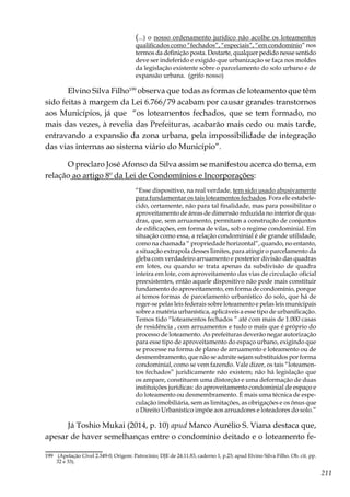 211
(...) o nosso ordenamento jurídico não acolhe os loteamentos
qualificados como “fechados”, “especiais”, “em condomínio” nos
termos da definição posta. Destarte, qualquer pedido nesse sentido
deve ser indeferido e exigido que urbanização se faça nos moldes
da legislação existente sobre o parcelamento do solo urbano e de
expansão urbana. (grifo nosso)
Elvino Silva Filho199
observa que todas as formas de loteamento que têm
sido feitas à margem da Lei 6.766/79 acabam por causar grandes transtornos
aos Municípios, já que “os loteamentos fechados, que se tem formado, no
mais das vezes, à revelia das Prefeituras, acabarão mais cedo ou mais tarde,
entravando a expansão da zona urbana, pela impossibilidade de integração
das vias internas ao sistema viário do Município”.
O preclaro José Afonso da Silva assim se manifestou acerca do tema, em
relação ao artigo 8º da Lei de Condomínios e Incorporações:
“Esse dispositivo, na real verdade, tem sido usado abusivamente
para fundamentar os tais loteamentos fechados. Fora ele estabele-
cido, certamente, não para tal finalidade, mas para possibilitar o
aproveitamento de áreas de dimensão reduzida no interior de qua-
dras, que, sem arruamento, permitam a construção de conjuntos
de edificações, em forma de vilas, sob o regime condominial. Em
situação como essa, a relação condominial é de grande utilidade,
como na chamada “ propriedade horizontal”, quando, no entanto,
a situação extrapola desses limites, para atingir o parcelamento da
gleba com verdadeiro arruamento e posterior divisão das quadras
em lotes, ou quando se trata apenas da subdivisão de quadra
inteira em lote, com aproveitamento das vias de circulação oficial
preexistentes, então aquele dispositivo não pode mais constituir
fundamento do aproveitamento, em forma de condomínio, porque
aí temos formas de parcelamento urbanístico do solo, que há de
reger-se pelas leis federais sobre loteamento e pelas leis municipais
sobre a matéria urbanística, aplicáveis a esse tipo de urbanificação.
Temos tido “loteamentos fechados ” até com mais de 1.000 casas
de residência , com arruamentos e tudo o mais que é próprio do
processo de loteamento. As prefeituras deverão negar autorização
para esse tipo de aproveitamento do espaço urbano, exigindo que
se processe na forma de plano de arruamento e loteamento ou de
desmembramento, que não se admite sejam substituídos por forma
condominial, como se vem fazendo. Vale dizer, os tais “loteamen-
tos fechados” juridicamente não existem; não há legislação que
os ampare, constituem uma distorção e uma deformação de duas
instituições jurídicas: do aproveitamento condominial de espaço e
do loteamento ou desmembramento. É mais uma técnica de espe-
culação imobiliária, sem as limitações, as obrigações e os ônus que
o Direito Urbanístico impõe aos arruadores e loteadores do solo.”
Já Toshio Mukai (2014, p. 10) apud Marco Aurélio S. Viana destaca que,
apesar de haver semelhanças entre o condomínio deitado e o loteamento fe-
199	 (Apelação Cível 2.349-0; Origem: Patrocínio; DJE de 24.11.83, caderno 1, p.23; apud Elvino Silva Filho. Ob. cit. pp.
32 e 33).
 