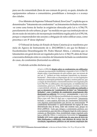 213
para uso da comunidade (bem de uso comum do povo), os quais, dotados de
equipamentos urbanos e comunitários, possibilitam a formação e o avanço
das cidades.
O ex-Ministro do Supremo Tribunal Federal, Eros Grau200
, explicita que os
denominados “loteamento em condomínio” ou loteamentos fechados revelam-
-se como uma forma de burlar às exigências elencadas pela Lei n. 6.766/79,
parcelamento do solo urbano, já que “na medida em que sua instituição não se
dá em razão de iniciativa de incorporação imobiliária regida pela Lei 4.591/64,
porque o empreendedor não assume a obrigação de neles edificar casas, como
preceitua o art. 8º desse diploma”.
O Tribunal de Justiça do Estado de Santa Catarina já se manifestou por
meio do Agravo de Instrumento de n. 2012.085241-3, em que foi Relator o
Excelentíssimo Desembargador Dr. Pedro Manoel Abreu, e orientou que os
loteamentos em geral devem ser regulados pela Lei n. 6.766/79, além de frisar
a necessária distinção entre os conceitos de loteamento fechado ou condomínio
de casas, do condomínio (horizontal ou edilício).
O referido acórdão declarou que:
A Lei n. 4.591/64 dispõe sobre os condomínios em edificações
e demais incorporações imobiliárias, enquanto a Lei n. 6.766/79,
dispõe sobre o parcelamento do solo urbano, que, nos termos de
seu art. 2.º “poderá ser feito mediante loteamento ou desmem-
bramento”, observadas as disposições da Lei e as das legislações
estaduais e municipais pertinentes. Significa, noutras palavras, que
a criação de loteamentos e desmembramentos será regulada pela
Lei 6.766/79 e as edificações e incorporações, se estabelecidas em
condomínio, pela Lei n. 4.591/94 e legislação correlata, conforme
a especialidade adotada. (…) O equívoco reside em confundir o
que se denomina de “condomínios de lotes” ou “loteamentos
fechados”, com o instituto do condomínio propriamente dito
(horizontal ou edilício). Daí porque, erroneamente, a agravada
quer fazer crer que há alguma possibilidade de manter a realidade
fática como está. Bem se diga que o cognominado “loteamento
fechado” é uma espécie derivada do condomínio horizontal,
com algumas particularidades que devem ser mencionadas. O
condomínio horizontal é o aproveitamento do espaço de uma
determinada área de terra, onde não existem ruas, praças ou
áreas públicas. Tudo que integra o condomínio pertence aos
co-proprietários, que não têm a obrigação legal de ceder espaços
comuns ao Município. Essa modalidade segue regulada pela
Lei n. 4.591/94. Difere o condomínio horizontal do loteamento
fechado, pois neste existe subdivisão de uma área de terra em
lotes destinados à edificação, com abertura de novas vias de
circulação, logradouros públicos ou até mesmo ampliação das
200	 GRAU, EROS. Condomínio Horizontal Edificado", in Revista de Direito Público, Vol. 79, p. 199, jul/set 1986
 