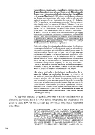 214
vias existentes. Há, pois, vias e logradouros públicos nesse tipo
de parcelamento do solo urbano. Como se vê, diferentemente
do que ocorre no condomínio horizontal, aqui as vias públicas
pertencem ao Município. (…) Os loteamentos fechados nada mais
são do que parcelamentos do solo, muito embora, sob o aspecto
registral, possam eles ser instituídos, forte no art. 8.º da Lei n.
4.591/94, mediante convenção de condomínio. Tal circunstância,
aliás, foi objeto do Provimento n. 13/94, da CGJ desta Corte, que
vedou o registro de condomínios que pudessem desencadear
burla à Lei do Parcelamento do Solo Urbano. Esse é mais um
grave ponto a ser observado na solução definitiva da contenda.
A bem da verdade, as distinções acima recomendam que não se
confundam os institutos loteamento e condomínio, este em vista
de que a área a ser desmembrada pertence exclusivamente aos
co-proprietários. Quanto aos primeiros, são entrecortados por
vias públicas, tal qual afirmado antes. Sobre o tema, esta Corte já
decidiu, em acórdão da lavra do signatário:
Ação civil pública. Constitucional e Administrativo. Condomínio,
Loteamentos fechados e “condomínios de casas”, criados e incor-
porados irregularmente sem o devido exercício do poder-dever de
polícia municipal. Decisão que obriga o ente federado a exercer
efetivamente tal poder, bem como abster-se de regularizar edifi-
cações que desrespeitem a Lei de Parcelamento do Solo Urbano e
normas correlatas. Acerto. Alegada impossibilidade de incidência
da Lei n. 6.766/79 aos denominados “condomínios de casas” ante
a existência de regramento próprio (Lei 4.591/64). Inocorrência.
Distinção necessária entre os institutos do condomínio (hori-
zontal ou edilício), do loteamento fechado ou de condomínios
de casas, estes dois últimos submetidos à Lei 6.766/79.
Não há que confundir os institutos do condomínio e do lo-
teamento fechado ou condomínio de casas. No primeiro, há
um todo, um único imóvel dividido em frações ideais entre os
co-proprietários. Não há vias ou logradouros públicos, pois
tudo o que nele consta pertence aos co-titulares do domínio. No
loteamento fechado ou condomínio de casas, há o cercamento de
vários imóveis entrecortados por vias e logradouros públicos,
controlando-se, porém o acesso público, mediante concessão one-
rosa do Poder Público a particulares.Os loteamentos, fechados ou
não, submetem-se aos ditames da Lei de Parcelamento do Solo
Urbano.(grifo nosso).
O Superior Tribunal de Justiça apresenta o mesmo entendimento, já
que deixa claro que a Lei n. 6.766/79 deverá ser aplicada aos loteamentos em
geral e a Lei n. 4.591/64 nos casos em que se verificar condomínio horizontal
ou deitado.
RECURSO ESPECIAL. AÇÃO CIVIL PÚBLICA. IMPUGNAÇÃO
DE ATO DE INCORPORAÇÃO IMOBILIÁRIA. CONDOMÍNIO
ESPECIAL HORIZONTAL DE CASAS (LEI 4.591/64). ALEGADA
BURLA AO SISTEMA DE LOTEAMENTO URBANO PREVISTO
NALEI6.766/79. NÃOCONFIGURAÇÃO. INCORPORADORA.
RESPONSABILIDADE PELA CONSTRUÇÃO. ATRIBUIÇÃO
AOS ADQUIRENTES DO IMÓVEL. POSSIBILIDADE. CUM-
PRIMENTO DOS REQUISITOS PREVISTOS NA LEI 4.591/64.
 