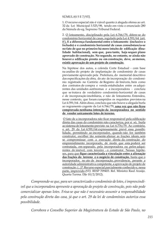 215
SÚMULAS 5 E 7/STJ.
1. O recurso especial não é viável quanto à alegada ofensa ao art.
32 da Lei Municipal 3.525/98, tendo em vista o enunciado 280
da Súmula do eg. Supremo Tribunal Federal.
2. O loteamento, disciplinado pela Lei 6.766/79, difere-se do
condomínio horizontal de casas, regulado pela Lei 4.591/64 (art.
8º). E a diferença fundamental entre o loteamento (inclusive o
fechado) e o condomínio horizontal de casas consubstancia-se
no fato de que no primeiro há mero intuito de edificação (fina-
lidade habitacional), sem que, para tanto, haja sequer plano
aprovado de construção. No segundo, no entanto, se ainda não
houver a edificação pronta ou em construção, deve, ao menos,
existir aprovação de um projeto de construção.
Na hipótese dos autos, a colenda Corte Estadual - com base
na análise do projeto de implantação de condomínio de casas
previamente aprovado pela Prefeitura, do memorial descritivo
das especificações da obra, do ato de incorporação do condomí-
nio registrado no Cartório de Registro de Imóveis, bem como
dos contratos de compra e venda entabulados entre os adqui-
rentes das unidades autônomas e a incorporadora - concluiu
que se tratava de verdadeiro condomínio horizontal de casas
e de incorporação imobiliária, e não de loteamento. Entendeu,
nesse contexto, que foram cumpridos os requisitos previstos na
Lei 4.591/64. Além disso, concluiu que não houve a alegada burla
ao regramento cogente da Lei 6.766/79, uma vez que não ficou
comprovada nenhuma intenção da incorporadora no sentido
de vender unicamente lotes de terreno.
O fato de a incorporadora não ficar responsável pela edificação
direta das casas do condomínio não caracteriza, por si só, burla
ao sistema de loteamento previsto na Lei 6.776/79. Ao contrário,
o art. 29 da Lei 4.591/64 expressamente prevê essa possibi-
lidade, permitindo ao incorporador, quando não for também
construtor, escolher tão somente alienar as frações ideais, sem
se compromissar com a execução direta da construção do
empreendimento incorporado, de modo que esta poderá ser
contratada, em separado, pela incorporadora ou pelos adqui-
rentes do imóvel, com terceiro - o construtor. Nessas hipóte-
ses, para que fique caracterizada a vinculação entre a alienação
das frações do terreno e o negócio de construção, basta que o
incorporador, no ato de incorporação, providencie, perante a
autoridade administrativa competente, a aprovação de projeto de
construção. (...)7. Recurso especial parcialmente conhecido e, nessa
parte, improvido.(STJ. RESP 709403. Rel. Ministro Raul Araújo.
Quarta Turma. DJe 10/2/2012).
Compreende-se que, para ser caracterizado o condomínio de lotes, é imprescindí-
vel que a incorporadora apresente a aprovação do projeto de construção, pois não pode
comercializar apenas lotes. Frisa-se que não é necessário assumir a responsabilidade
pela construção direta das casa, já que o art. 29 da lei de condomínios autoriza essa
possibilidade.
Corrobora o Conselho Superior da Magistratura do Estado de São Paulo, no
 