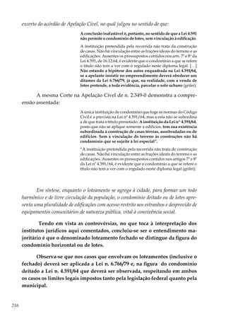 216
excerto do acórdão de Apelação Cível, no qual julgou no sentido de que:
A conclusão inafastável é, portanto, no sentido de que a Lei 4.591
não permite o condomínio de lotes, sem vinculação à edificação.
A instituição pretendida pela recorrida não trata da construção
de casas. Não há vinculação entre as frações ideais do terreno e as
edificações. Ausentes os pressupostos contidos nos arts. 7º e 8º da
Lei 4.591, de 16.12.64, é evidente que o condomínio a que se refere
o título não tem a ver com o regulado neste diploma legal. […]
Não estando a hipótese dos autos enquadrada na Lei 4.591/64,
se a apelante insistir no empreendimento deverá obedecer aos
ditames da Lei 6.766/79, já que, na realidade, com a venda de
lotes pretende, a toda evidência, parcelar o solo urbano (grifei).
A mesma Corte na Apelação Cível de n. 2.349-0 demonstra a compre-
ensão assentada:
A única instituição de condomínio que foge as normas do Código
Civil é a prevista na Lei nº 4.591/64, mas a esta não se subordina
a de que trata o título prenotado. A instituição da Lei nº 4.591/64,
posto que não se aplique somente a edifícios, tem sua existência
subordinada à construção de casas térreas, assobradadas ou de
edifícios. Sem a vinculação do terreno às construções não há
condomínio que se sujeite à lei especial”.
“A instituição pretendida pela recorrida não trata de construção
de casas. Não há vinculação entre as frações ideais do terreno e as
edificações. Ausentes os pressupostos contidos nos artigos 7º e 8º
da Lei nº 4.591/64, é evidente que o condomínio a que se refere o
título não tem a ver com o regulado neste diploma legal (grifei).
Em síntese, enquanto o loteamento se agrega à cidade, para formar um todo
harmônico e de livre circulação da população, o condomínio deitado ou de lotes apre-
senta uma pluralidade de edificações com acesso restrito aos estranhos e desprovido de
equipamentos comunitários de natureza pública, vital à convivência social.
Tendo em vista as controvérsias, no que toca à interpretação dos
institutos jurídicos aqui comentados, concluiu-se ser o entendimento ma-
joritário é que o denominado loteamento fechado se distingue da figura do
condomínio horizontal ou de lotes.
Observa-se que nos casos que envolvam os loteamentos (inclusive o
fechado) deverá ser aplicada a Lei n. 6.766/79 e, na figura do condomínio
deitado a Lei n. 4.591/64 que deverá ser observada, respeitando em ambos
os casos os limites legais impostos tanto pela legislação federal quanto pela
municipal.
 