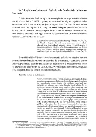 217
V- O Registro do Loteamento Fechado e do Condomínio deitado ou
horizontal.
O loteamento fechado no que toca ao registro, irá seguir o contido nos
art. 18 e 26 da Lei n. 6.766/79, porém serão acrescidos alguns requisitos e do-
cumentos. Luiz Antonio Scavone Junior explica que, “no caso de loteamento
fechado, além dos requisitos do artigo 26, o contrato-padrão deverá explicitar a
existência da concessão outorgada pelo Município com todas as suas cláusulas,
bem como a existência do regulamento e a concordância com todos os seus
termos”. Acrescenta o autor que:
(...) juntamente com os documentos do artigo 18 da Lei nº 6.766/79,
ao Oficial de Registro de Imóveis apresentar-se-á o ato admi-
nistrativo de concessão de uso das vias de circulação praças e
demais logradouros públicos além do regulamento de uso desses
bens, sem contar a menção desses documentos no contrato-
-padrão exigido pelos artigos 18 inciso VI e 26 da Lei nº 6.766/79.
Elvino Silva Filho201
instrui que o loteamento fechado vai seguir o mesmo
procedimento de registro que qualquer tipo de loteamento, e corrobora com o
autor supracitado, quando declara que os documentos e procedimentos serão
os previstos no capítulo IV da Lei n. 6.766/79, com alguns acréscimos, exigíveis
pela singularidade de ser um loteamento fechado.
Ressalta ainda o autor que:
Assim, juntamente com a “cópia do ato de aprovação do lote-
amento e comprovante do termo de verificação pela Prefeitura
da execução das obras exigidas pela legislação municipal, que
incluirão, no mínimo, a execução das vias de circulação do lo-
teamento, demarcação dos lotes, quadras e logradouros e das
obras de escoamento de águas pluviais ou da aprovação de um
cronograma, com a duração máxima de dois anos, acompanhado
de competente instrumento de garantia para a execução das obras”
(n. V do art. 18 da Lei 6.766/79), o oficial do Registro deverá exigir
o ato administrativo da Prefeitura Municipal de permissão ou
de concessão de uso das vias, praças e espaços livres, contendo
todas as cláusulas impostas ou convencionadas entre o órgão
público e o loteador. Esse documento é imprescindível para que
os adquirentes dos lotes no loteamento fechado tomem conheci-
mento das condições impostas pela Prefeitura Municipal no uso
das vias, praças e espaços livres, que são do seu domínio. No
exemplar do contrato-padrão de promessa de venda, se houver -
pois poderá não existir, se os lotes foram vendidos à vista - além
dos requisitos enumerados no art. 26 da Lei 6.766/79, deverá
constar a obrigação do compromissário comprador de assinar o
201	 FILHO, Elvino Silva. Loteamento Fechado e Condomício Deitado. vol. 14 | p. 7 | Jul / 1984 Disponível em:http://
revistadostribunais.com.br/maf/app/resultList/document&src=rl&srguid=i0ad60079000001453dd7f6a45949fc10
&docguid=I13fcafd03e5e11e09ce30000855dd350&hitguid=I13fcafd03e5e11e09ce30000855dd350&spos=9&epos=9&
td=33&context=8&startChunk=1&endChunk=1.
 