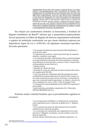 218
regulamento de uso das vias, praças e espaços livres, ou, então,
assinar, concomitantemente com a assinatura do contrato, esse
regulamento, do qual lhe deverá ser entregue uma via, para que
dele tome conhecimento, uma vez que deverá ficar submetido
a uma série de obrigações na vida comunitária do loteamento
fechado. Ainda, entre os documentos exigíveis para o registro do
loteamento fechado deverá constar a minuta do futuro regula-
mento de uso das vias, praças e espaços livres na hipótese de os
lotes serem vendidos mediante compromisso de compra e venda
e com pagamento do preço em prestações.
Em relação aos condomínios deitados ou horizontais, o Instituto de
Registro Imobiliário do Brasil202
informa que o proprietário/empreendedor
deverá apresentar ao Ofício de Registro de Imóveis requerimento solicitando
o registro da instituição condominal, em que conste referência expressa aos
dispositivos legais da Lei n. 4.591/64 e da legislação municipal específica,
devendo apresentar:
• Um projeto devidamente aprovado pela Municipalidade, a
qual deverá conter:
• a legislação que autorize a aprovação deste tipo de empreen-
dimento, contendo o que segue:
• um memorial descritivo informando todas as particularidades
do empreendimento (descrição dos lotes autônomos contendo
especialmente as áreas privativa, comum e total e a fração ideal
correspondente na área total etc.);
• planta de lotes;
• planilha de cálculo de áreas;
• planilha de custos da realização da infra-estrutura (documen-
tos exigidos pela NB 140);
• uma convenção de condomínio (grande protagonista desta
modalidade de empreendimento), na qual deverão constar, en-
tre outras cláusulas previstas em lei, as formas e características
que cada construção poderá apresentar, os direitos e deveres de
cada condômino etc. (arts. 1.332 e 1.334, do Código Civil);
• a anotação de responsabilidade técnica (ART) do responsável
pelo projeto;
• aprovação das autoridades competentes (Ex.: Município,
FEPAM, METROPLAN etc.).
Esclarece ainda o referido Instituto, que os procedimentos registrais se
resumem :
• a) a incorporação imobiliária e a instituição do condomínio
serão registradas junto à matrícula da gleba (livro 2 - Registro
Geral);
• b) a conclusão das obras de infra-estrutura será averbada
também junto à matrícula da gleba;
• c) a convenção de condomínio será registrada em livro pró-
prio (livro 3 (Registro Auxiliar)) e, em ato contínuo, será aver-
bada na matrícula;
d) serão abertas matrículas para as unidades autônomas - lo-
202	 Disponível em: http://www.irib.org.br/html/noticias/noticia-detalhe.php?not=962.
 