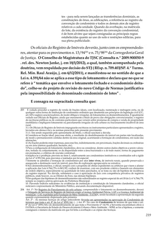 219
tes - para nela serem lançadas as transferências dominiais, as
constituições de ônus, as edificações, a referência ao registro da
convenção de condomínio e todos os demais atos de registro
relativos a cada unidade. Quando da averbação, na matrícula
do lote, da existência do registro da convenção condominial,
é de bom alvitre que sejam consignadas as principais regras
estabelecidas quanto ao uso do solo e restrições edilícias, para
sua plena publicidade.
Os oficiais do Registro de Imóveis deverão, junto com os empreendedo-
res, atentar para os provimentos n. 13/94203
e n. 75/98204
da Corregedoria Geral
de Justiça. O Conselho de Magistratura do TJSC (Consulta n.º 2009.900050-9
. rel. des. Newton Janke, j. em 18/1/2012), a qual, também acompanhada pela
doutrina, vem respaldada por decisão do STJ ( REsp. n. 709.403/SP. 4.ª Turma.
Rel. Min. Raul Araújo, j. em 6/12/2011), e manifestou-se no sentido de que a
Lei n. 4.591/64 não se aplica a esse tipo de loteamento e declara que no que se
refere à “ temática que envolve o loteamento fechado e o condomínio deita-
do”, colhe-se do projeto de revisão do novo Código de Normas justificativa
pela impossibilidade do denominado condomínio de lotes” .
E consagra na supracitada consulta que:
203	 É vedado proceder a registro de venda de frações ideais, com localização, numeração e metragem certa, ou de
qualquer outra forma de instituição de condomínio ordinário que desatenda aos princípios da legislação civil (CC,
art. 623 e segtes) caracterizadores, de modo oblíquo e irregular, de loteamentos ou desmembramentos. É igualmente
vedado aos Oficiais de Registro, ainda que meramente a título de prova das obrigações convencionadas, o registro
de escrituras públicas ou de contratos particulares que versem sobre promessa de compra e venda de propriedade
imobiliária e impliquem loteamento ou parcelamento irregular do solo urbano ou fracionamento incabível de área
rural.
	 3.1. Os Oficiais do Registro de Imóveis impugnarão escrituras ou instrumentos particulares apresentados a registro,
lavrados em ofensa à lei e às normas prescritas pelo presente provimento.
	 3.1.1. Em sendo requerido pelo apresentante do título, o oficial suscitará a dúvida.
	 4.Considera-se fração ideal, para esse efeito, a resultante do desdobramento do imóvel em partes não localizadas,
de modo a permanecerem contidas dentro da área original, acarretando a formação de condomínios, em razão das
alienações.
	 4.1As frações poderão estar expressas, para esse fim, indistintamente, em percentuais, frações decimais ou ordinárias
ou em área (metros quadrados, hectares, etc).
	 5.Para a configuração de loteamento clandestino, deve-se considerar, dentre outros dados objetivos a serem valora-
dos, isolada ou conjuntamente, os da disparidade entre a área fracionada e a do todo maior, forma do pagamento
em prestações, e critérios de rescisão contratual.
	 6.Inaplica-se à proibição prevista no item 1, relativamente aos condomínios institutivos e constituídos sob a égide
da Lei n° 4.591/64, pois previstos e tutelados por lei especial.
	 7.Somente se admitirá a formação de condomínios por atos inter vivos, de imóveis rurais, quando preservada e
assegurada a destinação rural do imóvel, para fins de exploração agropecuária ou extrativa.
	 8.Nos desmembramentos, o oficial, sempre com o propósito de obstar expedientes ou artifícios que visem a afastar
a aplicação das Leis 6.766/79 e 6.063/82, cuidará de examinar, com seu prudente critério e baseado em elementos
de ordem objetiva, especialmente na quantidade de lotes parcelados, se se trata ou não de hipótese de incidência
do registro especial. Na dúvida, submeterá o caso à apreciação do Juiz com competência privativa de registros
públicos, onde houver, ou ao Diretor do Foro, nas demais hipóteses.
	 9.Em qualquer das hipóteses de desmembramentos não subordinados ao registro especial do art.18 da Li nº 6.766/79,
sempre se exigirá a prévia aprovação da Prefeitura Municipal.
	 10. Havendo indícios suficientes ou evidências de instituição e constituição de loteamento clandestino, o oficial
noticiará o representante do Ministério Público, anexando documentação disponível.
204	 Art. 1°- No Registro do Parcelamento do solo urbano, compreendido o loteamento ou desmembramento, deverá
o Delegado de Serviços do Registro de Imóveis exigir a Licença Ambiental Prévia- LAP, e a Licença Ambiental de
Instalação - LAI, expedidas pela Fundação do Meio Ambiente - FATMA, sendo facultado a apresentação da segunda
quando expressamente dispensada pela primeira.
	 Art. 2° - As mesmas licenças do artigo antecedente deverão ser apresentadas na aprovação de Condomínio de
terrenos que trata o art. 8° da Lei n° 4591/64. (…) Art. 8°- No caso do Condomínio de terreno de que trata o art.
8° da Lei n° 4591/64 e do desmembramento de que trata o Provimento n° 14/93, a Serventia encaminhará ofício à
FATMA e à Secretaria de Estado do Desenvolvimento Urbano e Meio Ambiente  - SDM, se for a hipótese, e somente
consignará o número da matrícula em que foi feita a averbação e as cópias das licenças.
 