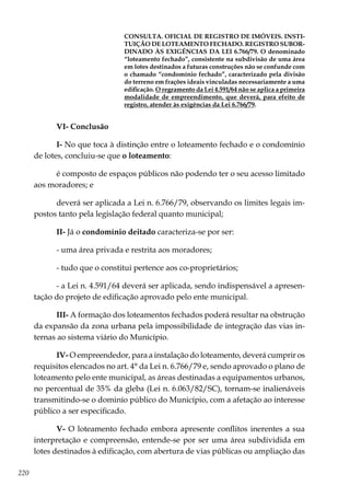 220
CONSULTA. OFICIAL DE REGISTRO DE IMÓVEIS. INSTI-
TUIÇÃO DE LOTEAMENTO FECHADO. REGISTRO SUBOR-
DINADO ÀS EXIGÊNCIAS DA LEI 6.766/79. O denominado
“loteamento fechado”, consistente na subdivisão de uma área
em lotes destinados a futuras construções não se confunde com
o chamado “condomínio fechado”, caracterizado pela divisão
do terreno em frações ideais vinculadas necessariamente a uma
edificação. O regramento da Lei 4.591/64 não se aplica a primeira
modalidade de empreendimento, que deverá, para efeito de
registro, atender às exigências da Lei 6.766/79.
VI- Conclusão
I- No que toca à distinção entre o loteamento fechado e o condomínio
de lotes, concluiu-se que o loteamento:
é composto de espaços públicos não podendo ter o seu acesso limitado
aos moradores; e
deverá ser aplicada a Lei n. 6.766/79, observando os limites legais im-
postos tanto pela legislação federal quanto municipal;
II- Já o condomínio deitado caracteriza-se por ser:
- uma área privada e restrita aos moradores;
- tudo que o constitui pertence aos co-proprietários;
- a Lei n. 4.591/64 deverá ser aplicada, sendo indispensável a apresen-
tação do projeto de edificação aprovado pelo ente municipal.
III- A formação dos loteamentos fechados poderá resultar na obstrução
da expansão da zona urbana pela impossibilidade de integração das vias in-
ternas ao sistema viário do Município.
IV- O empreendedor, para a instalação do loteamento, deverá cumprir os
requisitos elencados no art. 4° da Lei n. 6.766/79 e, sendo aprovado o plano de
loteamento pelo ente municipal, as áreas destinadas a equipamentos urbanos,
no percentual de 35% da gleba (Lei n. 6.063/82/SC), tornam-se inalienáveis
transmitindo-se o dominío público do Município, com a afetação ao interesse
público a ser especificado.
V- O loteamento fechado embora apresente conflitos inerentes a sua
interpretação e compreensão, entende-se por ser uma área subdividida em
lotes destinados à edificação, com abertura de vias públicas ou ampliação das
 
