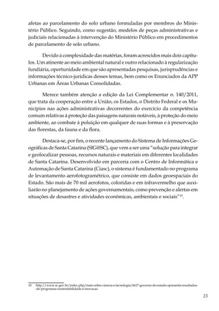 23
afetas ao parcelamento do solo urbano formuladas por membros do Minis-
tério Público. Seguindo, como sugestão, modelos de peças administrativas e
judiciais relacionadas à intervenção do Ministério Público em procedimentos
de parcelamento de solo urbano.
Devido à complexidade das matérias, foram acrescidos mais dois capítu-
los. Um atinente ao meio ambiental natural e outro relacionado à regularização
fundiária, oportunidade em que são apresentadas pesquisas, jurisprudências e
informações técnico-jurídicas desses temas, bem como os Enunciados da APP
Urbanas em Áreas Urbanas Consolidadas.
Merece também atenção a edição da Lei Complementar n. 140/2011,
que trata da cooperação entre a União, os Estados, o Distrito Federal e os Mu-
nicípios nas ações administrativas decorrentes do exercício da competência
comum relativas à proteção das paisagens naturais notáveis, à proteção do meio
ambiente, ao combate à poluição em qualquer de suas formas e à preservação
das florestas, da fauna e da flora.
Destaca-se, por fim, o recente lançamento do Sistema de Informações Ge-
ográficas de Santa Catarina (SIG@SC), que vem a ser uma “solução para integrar
e geolocalizar pessoas, recursos naturais e materiais em diferentes localidades
de Santa Catarina. Desenvolvido em parceria com o Centro de Informática e
Automação de Santa Catarina (Ciasc), o sistema é fundamentado no programa
de levantamento aerofotogramétrico, que consiste em dados geoespaciais do
Estado. São mais de 70 mil aerofotos, coloridas e em infravermelho que auxi-
liarão no planejamento de ações governamentais, como prevenção e alertas em
situações de desastres e atividades econômicas, ambientais e sociais”10
.
10	  http://www.sc.gov.br/index.php/mais-sobre-ciencia-e-tecnologia/6617-governo-do-estado-apresenta-resultados-
-de-programas-sustentabilidade-e-inovacao
 