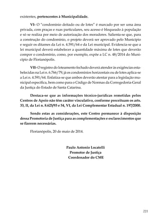 221
existentes, pertencentes à Municipalidade.
VI- O “condomínio deitado ou de lotes” é marcado por ser uma área
privada, com praças e ruas particulares, seu acesso é bloqueado à população
e só se realiza por meio de autorização dos moradores. Salienta-se que, para
a construção do condomínio, o projeto deverá ser aprovado pelo Município
e seguir os ditames da Lei n. 4.591/64 e da Lei municipal. Evidencia-se que a
lei municipal deverá estabelecer a quantidade máxima de lotes que deverão
compor o condomínio, como, por exemplo, expõe a LC n. 48/2014 do Muni-
cípio de Florianópolis.
VII- O registro do loteamento fechado deverá atender às exigências esta-
belecidas na Lei n. 6.766/79, já os condomínios horizontais ou de lotes aplica-se
a Lei n. 4.591/64. Enfatiza-se que ambos deverão atentar para a legislação mu-
nicipal específica, bem como para o Código de Normas da Corregedoria-Geral
da Justiça do Estado de Santa Catarina.
Destaca-se que as informações técnico-jurídicas remetidas pelos
Centros de Apoio não têm caráter vinculativo, conforme preceituam os arts.
33, II, da Lei n. 8.625/93 e 54, VI, da Lei Complementar Estadual n. 197/2000.
Sendo estas as considerações, este Centro permanece à disposição
dessa Promotoria de Justiça para as complementações e esclarecimentos que
se fizerem necessárias.
Florianópolis, 20 de maio de 2014.
Paulo Antonio Locatelli
Promotor de Justiça
Coordenador do CME
 