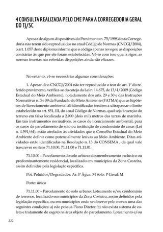222
4ConsultarealizadapeloCMEparaaCorregedoriaGeral
do TJ/SC
Apesar de alguns dispositivos do Provimento n. 75/1998 desta Correge-
doria não terem sido reproduzidos no atual Código de Normas (CNCGJ/2004),
o art. 1.057 deste diploma informa que o código apenas revogou as disposições
contrárias às que por ele foram estabelecidas. Vê-se com isso que, a rigor, as
normas insertas nas referidas disposições ainda são eficazes.
No entanto, vê-se necessárias algumas considerações:
1. Apesar de o CNCGJ/2004 não ter reproduzido o teor do art. 1º do re-
ferido provimento, verifica-se do cotejo da Lei n. 14.675, de 13/4/2009 (Código
Estadual do Meio Ambiente), notadamente dos arts. 29 e 30 e das Instruções
Normativas n. 3 e 39 da Fundação do Meio Ambiente (FATMA) que as hipóte-
ses de licenciamento ambiental ali identificadas tendem a ultrapassar o limite
estabelecido no art. 851, III, do atual Código de Normas, qual seja: inserção do
terreno em faixa localizada a 2.000 (dois mil) metros das terras de marinha.
Em tais instrumentos normativos, os casos de licenciamento ambiental, para
os casos de parcelamento de solo ou instituição de condomínio de casas (Lei
n. 4.591/64), estão atrelados às atividades que o Conselho Estadual do Meio
Ambiente definir como potencialmente lesivas ao Meio Ambiente. Ditas ati-
vidades estão identificadas na Resolução n. 13 do CONSEMA , da qual vale
trascrever os itens 71.10.00, 71.11.00 e 71.11.01
71.10.00 – Parcelamento do solo urbano: desmembramento exclusivo ou
predominantemente residencial, localizado em municípios da Zona Costeira,
assim definidos pela legislação específica.
Pot. Poluidor/Degradador: Ar: P Água: M Solo: P Geral: M
Porte: único
71.11.00 – Parcelamento do solo urbano: Loteamento e/ou condomínio
de terrenos, localizado em municípios da Zona Costeira, assim definidos pela
legislação específica, ou em municípios onde se observe pelo menos uma das
seguintes condições: a) não possua Plano Diretor; b) não exista sistema de co-
leta e tratamento de esgoto na área objeto do parcelamento. Loteamento e/ou
 