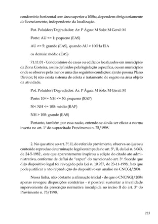 223
condomínio horizontal com área superior a 100ha, dependem obrigatoriamente
de licenciamento, independente da localização.
Pot. Poluidor/Degradador: Ar: P Água: M Solo: M Geral: M
Porte: AU <= 1: pequeno (EAS)
AU >= 5: grande (EAS), quando AU > 100Ha EIA
os demais: médio (EAS)
71.11.01 - Condomínios de casas ou edifícios localizados em municípios
da Zona Costeira, assim definidos pela legislação específica, ou em municípios
onde se observe pelo menos uma das seguintes condições: a) não possua Plano
Diretor; b) não exista sistema de coleta e tratamento de esgoto na área objeto
da atividade.
Pot. Poluidor/Degradador: Ar: P Água: M Solo: M Geral: M
Porte: 10<= NH <= 50: pequeno (RAP)
50< NH <= 100: médio (RAP)
NH > 100: grande (EAS)
Portanto, também por essa razão, entende-se ainda ser eficaz a norma
inserta no art. 1º do supracitado Provimento n. 75/1998.
2. No que atine ao art. 3º, II, do referido provimento, observa-se que seu
conteúdo reproduz determinação legal estampada no art. 5º, II, da Lei n. 6.063,
de 24-5-1982 , este que aparentemente inspirou a edição do citado ato admi-
nistrativo, conforme de deflui do “caput” do mencionado art. 3º. Sucede que
dito dispositivo legal foi revogado pela Lei n. 10.957, de 23-11-1998, fato que
pode justificar a não reprodução do dispositivo em análise no CNCGJ/2004.
Nessa linha, não obstante a afirmação inicial - de que o CNCNGJ/2004
apenas revogou disposições contrárias - é possível sustentar a invalidade
superveniente da prescrição normativa insculpida no inciso II do art. 3º do
Provimento n. 75/1998.
 
