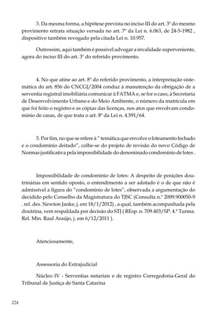 224
3. Da mesma forma, a hipótese prevista no inciso III do art. 3º do mesmo
provimento retrata situação versada no art. 7º da Lei n. 6.063, de 24-5-1982 ,
dispositivo também revogado pela citada Lei n. 10.957.
Outrossim, aqui também é possível advogar a invalidade superveniente,
agora do inciso III do art. 3º do referido provimento.
4. No que atine ao art. 8º do referido provimento, a interpretação siste-
mática do art. 856 do CNCGJ/2004 conduz à manutenção da obrigação de a
serventia registral imobiliária comunicar à FATMA e, se for o caso, à Secretaria
de Desenvolvimento Urbano e do Meio Ambiente, o número da matrícula em
que foi feito o registro e as cópias das licenças, nos atos que envolvam condo-
mínio de casas, de que trata o art. 8º da Lei n. 4.591/64.
5. Por fim, no que se refere à “ temática que envolve o loteamento fechado
e o condomínio deitado”, colhe-se do projeto de revisão do novo Código de
Normas justificativa pela impossibilidade do denominado condomínio de lotes .
Impossibilidade de condomínio de lotes: A despeito de posições dou-
trinárias em sentido oposto, o entendimento a ser adotado é o de que não é
admissível a figura do “condomínio de lotes”, observada a argumentação do
decidido pelo Conselho da Magistratura do TJSC (Consulta n.º 2009.900050-9
. rel. des. Newton Janke, j. em 18/1/2012) , a qual, também acompanhada pela
doutrina, vem respaldada por decisão do STJ ( REsp. n. 709.403/SP. 4.ª Turma.
Rel. Min. Raul Araújo, j. em 6/12/2011 ).
Atenciosamente,
Assessoria do Extrajudicial
Núcleo IV - Serventias notariais e de registro Corregedoria-Geral do
Tribunal de Justiça de Santa Catarina
 