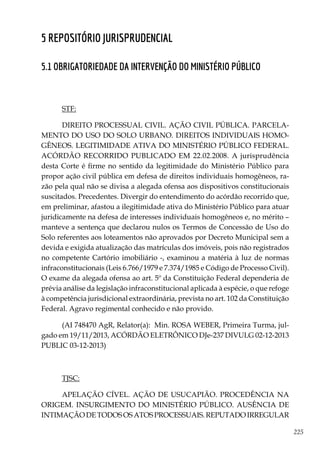 225
5 Repositório Jurisprudencial
5.1 OBRIGATORIEDADE DA INTERVENÇÃO DO MINISTÉRIO PÚBLICO
STF:
DIREITO PROCESSUAL CIVIL. AÇÃO CIVIL PÚBLICA. PARCELA-
MENTO DO USO DO SOLO URBANO. DIREITOS INDIVIDUAIS HOMO-
GÊNEOS. LEGITIMIDADE ATIVA DO MINISTÉRIO PÚBLICO FEDERAL.
ACÓRDÃO RECORRIDO PUBLICADO EM 22.02.2008. A jurisprudência
desta Corte é firme no sentido da legitimidade do Ministério Público para
propor ação civil pública em defesa de direitos individuais homogêneos, ra-
zão pela qual não se divisa a alegada ofensa aos dispositivos constitucionais
suscitados. Precedentes. Divergir do entendimento do acórdão recorrido que,
em preliminar, afastou a ilegitimidade ativa do Ministério Público para atuar
juridicamente na defesa de interesses individuais homogêneos e, no mérito –
manteve a sentença que declarou nulos os Termos de Concessão de Uso do
Solo referentes aos loteamentos não aprovados por Decreto Municipal sem a
devida e exigida atualização das matrículas dos imóveis, pois não registrados
no competente Cartório imobiliário -, examinou a matéria à luz de normas
infraconstitucionais (Leis 6.766/1979 e 7.374/1985 e Código de Processo Civil).
O exame da alegada ofensa ao art. 5º da Constituição Federal dependeria de
prévia análise da legislação infraconstitucional aplicada à espécie, o que refoge
à competência jurisdicional extraordinária, prevista no art. 102 da Constituição
Federal. Agravo regimental conhecido e não provido.
(AI 748470 AgR, Relator(a):  Min. ROSA WEBER, Primeira Turma, jul-
gado em 19/11/2013, ACÓRDÃO ELETRÔNICO DJe-237 DIVULG 02-12-2013
PUBLIC 03-12-2013)
TJSC:
APELAÇÃO CÍVEL. AÇÃO DE USUCAPIÃO. PROCEDÊNCIA NA
ORIGEM. INSURGIMENTO DO MINISTÉRIO PÚBLICO. AUSÊNCIA DE
INTIMAÇÃODETODOSOSATOSPROCESSUAIS.REPUTADOIRREGULAR
 