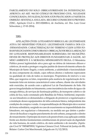 226
PARCELAMENTO DO SOLO. OBRIGATORIEDADE DA INTERVENÇÃO.
AFRONTA AO ART. 944 DO CÓDIGO DE PROCESSO CIVIL. NULIDADE
CONFIGURADA. INVALIDAÇÃO DOS ATOS PRATICADOS A PARTIR DA
OMISSÃO. SENTENÇA ANULADA. RECURSO CONHECIDO E PROVIDO.
(TJSC, Apelação Cível n. 2013.026806-6, de Anchieta, rel. Des. Luiz Cesar
Schweitzer, j. 17-01-2014).
TJRS:
APELAÇÕES CÍVEIS. LOTEAMENTO IRREGULAR. LEGITIMIDADE
ATIVA DO MINISTÉRIO PÚBLICO. LEGITIMIDADE PASSIVA DOS CO-
-DEMANDADOS. CARACTERIZAÇÃO DO TERRENO CUJOS LOTES FO-
RAMNEGOCIADOSCOMOURBANO.OBRIGAÇÃODEREGULARIZAÇÃO
DO LOTEADOR. RESPONSABILIDADE SUBSIDIÁRIA DO MUNICÍPIO.
DEVER DE PROTEÇÃO AOS DIREITOS FUNDAMENTAIS À SAÚDE, AO
MEIO AMBIENTE E À MORADIA MINIMAMENTE DIGNA. O Ministério
Público possui legitimidade ativa para agir na defesa de interesses difusos e
coletivos, de modo a proteger o regular padrão de desenvolvimento urbano do
Município de Santo Ângelo, o meio ambiente, a salubridade e funcionalidade
de área componente da cidade, cujos reflexos diretos e indiretos repercutem
na qualidade de vida de todos os munícipes. Proprietária do imóvel e o seu
filho, que negociou os lotes, respondem pela ausência de regularização do lo-
teamento feito em terreno caracterizável como urbano, diante das atividades
nele exercidas, de acordo com a aplicável Lei de Parcelamento do Solo. Há
graves irregularidades no loteamento, como inexistência das redes de água e de
energia elétrica, de serviços de iluminação pública, de transporte coletivo e de
coleta de lixo, tudo constatado pelo Batalhão de Polícia Ambiental, impondo-
-se aos loteadores co-demandados a obrigação de promover a regularização e
a instalação desses equipamentos de infra-estrutura básica, independente das
condições da compra e venda. A responsabilização do Município deve ocorrer
de forma subsidiária, surgindo no caso de exaurimento ou impossibilidade dos
loteadores, em regularizar o loteamento, na medida em que detém o poder-
-dever de fiscalizar o regular parcelamento do solo urbano, assegurado o direito
de ressarcimento. O princípio da reserva do possível tem a sua aplicação contida
frente aos direitos fundamentais constitucionais de preservação da dignidade
da vida humana, da saúde coletiva, do meio ambiente e de moradia. (Apela-
ção Cível Nº 70054870910, Vigésima Câmara Cível, Tribunal de Justiça do RS,
Relator: Carlos Cini Marchionatti, Julgado em 11/12/2013)
 