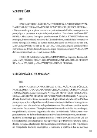 227
5.2 COMPETÊNCIA
STF:
HABEAS CORPUS. PARCELAMENTO IRREGULAR DO SOLO E VEN-
DA ILEGAL DE TERRAS DA UNIÃO. COMPETÊNCIA. JUSTIÇA FEDERAL.
- Comprovado que a gleba pertence ao patrimônio da União, a competência
para julgar e processar a ação é da justiça federal. Precedente do Pleno (HC
84.103). - Ainda que o fato típico previsto no art. 50 da Lei 9.766/1979 afete, em
princípio, interesse local, no caso o do Distrito Federal, na realidade constitui-se
crime-meio para a prática de outros delitos, tais como os previstos no art. 171,
I, do Código Penal e no art. 20 da Lei 4.947/1966, que atingem diretamente o
patrimônio da União, fazendo incidir a regra prevista no inciso IV do art. 109
da Constituição federal. - Ordem concedida.
(HC 84102, Relator(a): Min. JOAQUIM BARBOSA, Segunda Turma, jul-
gado em 31/08/2004, DJ 26-11-2004 PP-00031 EMENT VOL-02174-02 PP-00329
RT v. 94, n. 833, 2005, p. 476-477 RTJ VOL-00193-01 PP-00384)
5.3 LEGITIMIDADE ATIVA AD CAUSAM
STF:
EMENTA DIREITO PROCESSUAL CIVIL. AÇÃO CIVIL PÚBLICA.
PARCELAMENTO DO USO DO SOLO URBANO. DIREITOS INDIVIDUAIS
HOMOGÊNEOS. LEGITIMIDADE ATIVA DO MINISTÉRIO PÚBLICO FE-
DERAL. ACÓRDÃO RECORRIDO PUBLICADO EM 22.02.2008. A jurispru-
dência desta Corte é firme no sentido da legitimidade do Ministério Público
para propor ação civil pública em defesa de direitos individuais homogêneos,
razão pela qual não se divisa a alegada ofensa aos dispositivos constitucionais
suscitados. Precedentes. Divergir do entendimento do acórdão recorrido que,
em preliminar, afastou a ilegitimidade ativa do Ministério Público para atuar
juridicamente na defesa de interesses individuais homogêneos e, no mérito –
manteve a sentença que declarou nulos os Termos de Concessão de Uso do
Solo referentes aos loteamentos não aprovados por Decreto Municipal sem a
devida e exigida atualização das matrículas dos imóveis, pois não registrados
no competente Cartório imobiliário -, examinou a matéria à luz de normas
 