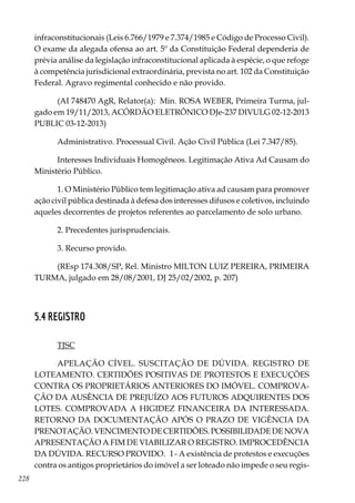 228
infraconstitucionais (Leis 6.766/1979 e 7.374/1985 e Código de Processo Civil).
O exame da alegada ofensa ao art. 5º da Constituição Federal dependeria de
prévia análise da legislação infraconstitucional aplicada à espécie, o que refoge
à competência jurisdicional extraordinária, prevista no art. 102 da Constituição
Federal. Agravo regimental conhecido e não provido.
(AI 748470 AgR, Relator(a):  Min. ROSA WEBER, Primeira Turma, jul-
gado em 19/11/2013, ACÓRDÃO ELETRÔNICO DJe-237 DIVULG 02-12-2013
PUBLIC 03-12-2013)
Administrativo. Processual Civil. Ação Civil Pública (Lei 7.347/85).
Interesses Individuais Homogêneos. Legitimação Ativa Ad Causam do
Ministério Público.
1. O Ministério Público tem legitimação ativa ad causam para promover
ação civil pública destinada à defesa dos interesses difusos e coletivos, incluindo
aqueles decorrentes de projetos referentes ao parcelamento de solo urbano.
2. Precedentes jurisprudenciais.
3. Recurso provido.
(REsp 174.308/SP, Rel. Ministro MILTON LUIZ PEREIRA, PRIMEIRA
TURMA, julgado em 28/08/2001, DJ 25/02/2002, p. 207)
5.4 REGISTRO
TJSC
APELAÇÃO CÍVEL. SUSCITAÇÃO DE DÚVIDA. REGISTRO DE
LOTEAMENTO. CERTIDÕES POSITIVAS DE PROTESTOS E EXECUÇÕES
CONTRA OS PROPRIETÁRIOS ANTERIORES DO IMÓVEL. COMPROVA-
ÇÃO DA AUSÊNCIA DE PREJUÍZO AOS FUTUROS ADQUIRENTES DOS
LOTES. COMPROVADA A HIGIDEZ FINANCEIRA DA INTERESSADA.
RETORNO DA DOCUMENTAÇÃO APÓS O PRAZO DE VIGÊNCIA DA
PRENOTAÇÃO.VENCIMENTODECERTIDÕES.POSSIBILIDADEDENOVA
APRESENTAÇÃO A FIM DE VIABILIZAR O REGISTRO. IMPROCEDÊNCIA
DA DÚVIDA. RECURSO PROVIDO. I - A existência de protestos e execuções
contra os antigos proprietários do imóvel a ser loteado não impede o seu regis-
 