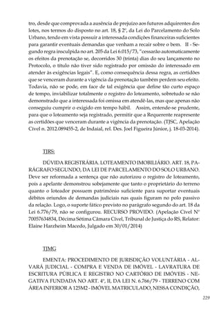 229
tro, desde que comprovada a ausência de prejuízo aos futuros adquirentes dos
lotes, nos termos do disposto no art. 18, § 2º, da Lei do Parcelamento do Solo
Urbano, tendo em vista possuir a interessada condições financeiras suficientes
para garantir eventuais demandas que venham a recair sobre o bem. II - Se-
gundo regra insculpida no art. 205 da Lei 6.015/73, “cessarão automaticamente
os efeitos da prenotação se, decorridos 30 (trinta) dias do seu lançamento no
Protocolo, o título não tiver sido registrado por omissão do interessado em
atender às exigências legais”. E, como consequência dessa regra, as certidões
que se venceram durante a vigência da prenotação também perdem seu efeito.
Todavia, não se pode, em face de tal exigência que define tão curto espaço
de tempo, inviabilizar totalmente o registro do loteamento, sobretudo se não
demonstrado que a interessada foi omissa em atendê-las, mas que apenas não
conseguiu cumprir o exigido em tempo hábil. Assim, entende-se prudente,
para que o loteamento seja registrado, permitir que a Requerente reapresente
as certidões que venceram durante a vigência da prenotação. (TJSC, Apelação
Cível n. 2012.089455-2, de Indaial, rel. Des. Joel Figueira Júnior, j. 18-03-2014).
TJRS:
DÚVIDA REGISTRÁRIA. LOTEAMENTO IMOBILIÁRIO. ART. 18, PA-
RÁGRAFO SEGUNDO, DA LEI DE PARCELAMENTO DO SOLO URBANO.
Deve ser reformada a sentença que não autorizou o registro de loteamento,
pois a apelante demonstrou sobejamente que tanto o proprietário do terreno
quanto o loteador possuem patrimônio suficiente para suportar eventuais
débitos oriundos de demandas judiciais nas quais figuram no polo passivo
da relação. Logo, o suporte fático previsto no parágrafo segundo do art. 18 da
Lei 6.776/79, não se configurou. RECURSO PROVIDO. (Apelação Cível Nº
70057634834, Décima Sétima Câmara Cível, Tribunal de Justiça do RS, Relator:
Elaine Harzheim Macedo, Julgado em 30/01/2014)
TJMG
EMENTA: PROCEDIMENTO DE JURISDIÇÃO VOLUNTÁRIA - AL-
VARÁ JUDICIAL - COMPRA E VENDA DE IMÓVEL - LAVRATURA DE
ESCRITURA PÚBLICA E REGISTRO NO CARTÓRIO DE IMÓVEIS - NE-
GATIVA FUNDADA NO ART. 4º, II, DA LEI N. 6.766/79 - TERRENO COM
ÁREA INFERIOR A 125M2 - IMÓVEL MATRICULADO, NESSA CONDIÇÃO,
 