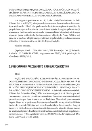 230
DESDE 1992, SEM QUALQUER OBJEÇÃO DO PODER PÚBLICO - BOA-FÉ -
LEGÍTIMA EXPECTATIVA DE REGULARIDADE - EXERCÍCIO PLENO DO
DIREITO DE PROPRIEDADE - PEDIDO PROCEDENTE.
- A exigência prevista no art. 4º, II, da Lei de Parcelamento do Solo
Urbano (Lei n. 6.766/79), de que os loteamentos urbanos tenham lotes com
área mínima de 125m2, não pode servir de óbice ao registro translativo da
propriedade, que, a despeito de possuir área inferior à exigida pela norma, já
se encontra devidamente matriculada, nessa condição, há mais de vinte anos,
sem que, desde então, tenha havido qualquer objeção do Poder Público, sob
pena de se quebrar a legítima expectativa de regularidade gerada nos donos e
se frustrar o pleno exercício do direito de propriedade.
Recurso provido.
(Apelação Cível 1.0016.13.012431-2/001, Relator(a): Des.(a) Eduardo
Andrade , 1ª CÂMARA CÍVEL, julgamento em 25/03/2014, publicação da
súmula em 03/04/2014)
5.5 USUCAPIÃO EM PARCELAMENTO IRREGULAR/CLANDESTINO
TJSC:
AÇÃO DE USUCAPIÃO EXTRAORDINÁRIA. PRETENDIDO RE-
CONHECIMENTO DO DOMÍNIO DE IMÓVEL CUJA ÁREA MAIOR JÁ SE
ENCONTRA DEVIDAMENTE REGISTRADA. DESMEMBRAMENTO QUE
SE IMPÕE. PEDIDO JURIDICAMENTE IMPOSSÍVEL. SENTENÇA MANTI-
DA. APELO CONHECIDO E DESPROVIDO. A Lei do Parcelamento do Solo
Urbano (Lei Federal n. 6.766/1979), nos seus artigos 10 e 18, dispõe que, em
casos como o presente, primeiro é necessário o desmembramento do imóvel,
procedimento que deve transcorrer na Prefeitura Municipal, para, somente
depois disso, ser o projeto de loteamento submetido ao registro imobiliário,
dentro do prazo de 180 dias, sob pena de caducidade da aprovação. Logo, é
inviável o pleito de usucapião extraordinária quando a fração situada dentro
de um imóvel maior, devidamente matriculado, não foi objeto de regular des-
membramento. (TJSC, Apelação Cível n. 2012.039243-6, da Capital, rel. Des.
Jaime Luiz Vicari, j. 16-05-2013).
 