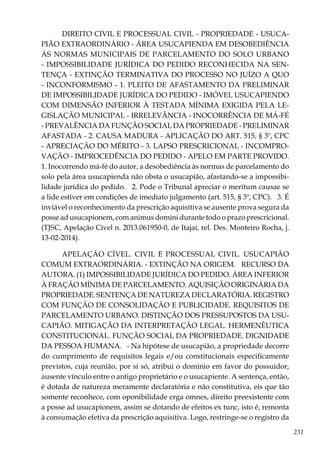 231
DIREITO CIVIL E PROCESSUAL CIVIL - PROPRIEDADE - USUCA-
PIÃO EXTRAORDINÁRIO - ÁREA USUCAPIENDA EM DESOBEDIÊNCIA
ÀS NORMAS MUNICIPAIS DE PARCELAMENTO DO SOLO URBANO
- IMPOSSIBILIDADE JURÍDICA DO PEDIDO RECONHECIDA NA SEN-
TENÇA - EXTINÇÃO TERMINATIVA DO PROCESSO NO JUÍZO A QUO
- INCONFORMISMO - 1. PLEITO DE AFASTAMENTO DA PRELIMINAR
DE IMPOSSIBILIDADE JURÍDICA DO PEDIDO - IMÓVEL USUCAPIENDO
COM DIMENSÃO INFERIOR À TESTADA MÍNIMA EXIGIDA PELA LE-
GISLAÇÃO MUNICIPAL - IRRELEVÂNCIA - INOCORRÊNCIA DE MÁ-FÉ
- PREVALÊNCIA DA FUNÇÃO SOCIAL DA PROPRIEDADE - PRELIMINAR
AFASTADA - 2. CAUSA MADURA - APLICAÇÃO DO ART. 515, § 3º, CPC
- APRECIAÇÃO DO MÉRITO - 3. LAPSO PRESCRICIONAL - INCOMPRO-
VAÇÃO - IMPROCEDÊNCIA DO PEDIDO - APELO EM PARTE PROVIDO.
1. Inocorrendo má-fé do autor, a desobediência às normas de parcelamento do
solo pela área usucapienda não obsta o usucapião, afastando-se a impossibi-
lidade jurídica do pedido. 2. Pode o Tribunal apreciar o meritum causae se
a lide estiver em condições de imediato julgamento (art. 515, § 3º, CPC). 3. É
inviável o reconhecimento da prescrição aquisitiva se ausente prova segura da
posse ad usucapionem, com animus domini durante todo o prazo prescricional.
(TJSC, Apelação Cível n. 2013.061950-0, de Itajaí, rel. Des. Monteiro Rocha, j.
13-02-2014).
APELAÇÃO CÍVEL. CIVIL E PROCESSUAL CIVIL. USUCAPIÃO
COMUM EXTRAORDINÁRIA. - EXTINÇÃO NA ORIGEM. RECURSO DA
AUTORA. (1) IMPOSSIBILIDADE JURÍDICA DO PEDIDO. ÁREA INFERIOR
À FRAÇÃO MÍNIMA DE PARCELAMENTO. AQUISIÇÃO ORIGINÁRIA DA
PROPRIEDADE. SENTENÇA DE NATUREZA DECLARATÓRIA. REGISTRO
COM FUNÇÃO DE CONSOLIDAÇÃO E PUBLICIDADE. REQUISITOS DE
PARCELAMENTO URBANO. DISTINÇÃO DOS PRESSUPOSTOS DA USU-
CAPIÃO. MITIGAÇÃO DA INTERPRETAÇÃO LEGAL. HERMENÊUTICA
CONSTITUCIONAL. FUNÇÃO SOCIAL DA PROPRIEDADE. DIGNIDADE
DA PESSOA HUMANA. - Na hipótese de usucapião, a propriedade decorre
do cumprimento de requisitos legais e/ou constitucionais especificamente
previstos, cuja reunião, por si só, atribui o domínio em favor do possuidor,
ausente vínculo entre o antigo proprietário e o usucapiente. A sentença, então,
é dotada de natureza meramente declaratória e não constitutiva, eis que tão
somente reconhece, com oponibilidade erga omnes, direito preexistente com
a posse ad usucapionem, assim se dotando de efeitos ex tunc, isto é, remonta
à consumação efetiva da prescrição aquisitiva. Logo, restringe-se o registro da
 