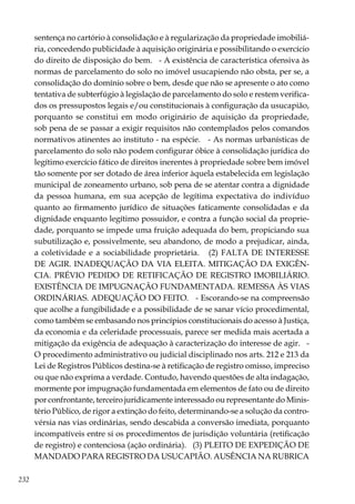 232
sentença no cartório à consolidação e à regularização da propriedade imobiliá-
ria, concedendo publicidade à aquisição originária e possibilitando o exercício
do direito de disposição do bem. - A existência de característica ofensiva às
normas de parcelamento do solo no imóvel usucapiendo não obsta, per se, a
consolidação do domínio sobre o bem, desde que não se apresente o ato como
tentativa de subterfúgio à legislação de parcelamento do solo e restem verifica-
dos os pressupostos legais e/ou constitucionais à configuração da usucapião,
porquanto se constitui em modo originário de aquisição da propriedade,
sob pena de se passar a exigir requisitos não contemplados pelos comandos
normativos atinentes ao instituto - na espécie. - As normas urbanísticas de
parcelamento do solo não podem configurar óbice à consolidação jurídica do
legítimo exercício fático de direitos inerentes à propriedade sobre bem imóvel
tão somente por ser dotado de área inferior àquela estabelecida em legislação
municipal de zoneamento urbano, sob pena de se atentar contra a dignidade
da pessoa humana, em sua acepção de legítima expectativa do indivíduo
quanto ao firmamento jurídico de situações faticamente consolidadas e da
dignidade enquanto legítimo possuidor, e contra a função social da proprie-
dade, porquanto se impede uma fruição adequada do bem, propiciando sua
subutilização e, possivelmente, seu abandono, de modo a prejudicar, ainda,
a coletividade e a sociabilidade proprietária. (2) FALTA DE INTERESSE
DE AGIR. INADEQUAÇÃO DA VIA ELEITA. MITIGAÇÃO DA EXIGÊN-
CIA. PRÉVIO PEDIDO DE RETIFICAÇÃO DE REGISTRO IMOBILIÁRIO.
EXISTÊNCIA DE IMPUGNAÇÃO FUNDAMENTADA. REMESSA ÀS VIAS
ORDINÁRIAS. ADEQUAÇÃO DO FEITO. - Escorando-se na compreensão
que acolhe a fungibilidade e a possibilidade de se sanar vício procedimental,
como também se embasando nos princípios constitucionais do acesso à Justiça,
da economia e da celeridade processuais, parece ser medida mais acertada a
mitigação da exigência de adequação à caracterização do interesse de agir. -
O procedimento administrativo ou judicial disciplinado nos arts. 212 e 213 da
Lei de Registros Públicos destina-se à retificação de registro omisso, impreciso
ou que não exprima a verdade. Contudo, havendo questões de alta indagação,
mormente por impugnação fundamentada em elementos de fato ou de direito
por confrontante, terceiro juridicamente interessado ou representante do Minis-
tério Público, de rigor a extinção do feito, determinando-se a solução da contro-
vérsia nas vias ordinárias, sendo descabida a conversão imediata, porquanto
incompatíveis entre si os procedimentos de jurisdição voluntária (retificação
de registro) e contenciosa (ação ordinária). (3) PLEITO DE EXPEDIÇÃO DE
MANDADO PARA REGISTRO DA USUCAPIÃO. AUSÊNCIA NA RUBRICA
 