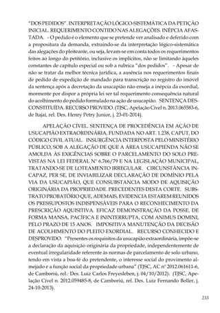 233
“DOS PEDIDOS”. INTERPRETAÇÃO LÓGICO-SISTEMÁTICA DA PETIÇÃO
INICIAL. REQUERIMENTO CONTIDO NAS ALEGAÇÕES. INÉPCIA AFAS-
TADA. - O pedido é o elemento que se pretende ver analisado e deferido com
a propositura da demanda, extraindo-se da interpretação lógico-sistemática
das alegações do pleiteante, ou seja, levam-se em conta todos os requerimentos
feitos ao longo do petitório, inclusive os implícitos, não se limitando àqueles
constantes de capítulo especial ou sob a rubrica “dos pedidos”. - Apesar de
não se tratar da melhor técnica jurídica, a ausência nos requerimentos finais
de pedido de expedição de mandado para transcrição no registro do imóvel
da sentença após a decretação da usucapião não enseja a inépcia da exordial,
mormente por dispor a própria lei ser tal requerimento consequência natural
do acolhimento do pedido formulado na ação de usucapião. SENTENÇA DES-
CONSTITUÍDA. RECURSO PROVIDO. (TJSC, Apelação Cível n. 2013.065583-6,
de Itajaí, rel. Des. Henry Petry Junior, j. 23-01-2014).
APELAÇÃO CÍVEL. SENTENÇA DE PROCEDÊNCIA EM AÇÃO DE
USUCAPIÃO EXTRAORDINÁRIA, FUNDADA NO ART. 1.238, CAPUT, DO
CÓDIGO CIVIL ATUAL. INSURGÊNCIA INTERPOSTA PELO MINISTÉRIO
PÚBLICO, SOB A ALEGAÇÃO DE QUE A ÁREA USUCAPIENDA NÃO SE
AMOLDA ÀS EXIGÊNCIAS SOBRE O PARCELAMENTO DO SOLO PRE-
VISTAS NA LEI FEDERAL Nº 6.766/79 E NA LEGISLAÇÃO MUNICIPAL,
TRATANDO-SE DE LOTEAMENTO IRREGULAR. CIRCUNSTÂNCIA IN-
CAPAZ, PER SE, DE INVIABILIZAR DECLARAÇÃO DE DOMÍNIO PELA
VIA DA USUCAPIÃO, QUE CONSUBSTANCIA MODO DE AQUISIÇÃO
ORIGINÁRIA DA PROPRIEDADE. PRECEDENTES DESTA CORTE. SUBS-
TRATO PROBATÓRIO QUE, ADEMAIS, EVIDENCIA ESTAREM REUNIDOS
OS PRESSUPOSTOS INDISPENSÁVEIS PARA O RECONHECIMENTO DA
PRESCRIÇÃO AQUISITIVA. EFICAZ DEMONSTRAÇÃO DA POSSE, DE
FORMA MANSA, PACÍFICA E ININTERRUPTA, COM ANIMUS DOMINI,
PELO PRAZO DE 15 ANOS. IMPOSITIVA MANUTENÇÃO DA DECISÃO
DE ACOLHIMENTO DO PLEITO EXORDIAL. RECURSO CONHECIDO E
DESPROVIDO. “Presentes os requisitos da usucapião extraordinária, impõe-se
a declaração da aquisição originária da propriedade, independentemente de
eventual irregularidade referente às normas de parcelamento de solo urbano,
tendo em vista a boa-fé do pretendente, o interesse social do provimento al-
mejado e a função social da propriedade urbana” (TJSC, AC nº 2012.061611-6,
de Camboriú, rel.: Des. Luiz Carlos Freyesleben, j. 04/10/2012). (TJSC, Ape-
lação Cível n. 2012.059485-8, de Camboriú, rel. Des. Luiz Fernando Boller, j.
24-10-2013).
 
