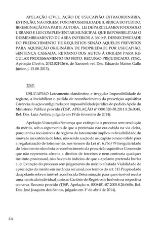 234
APELAÇÃO CÍVEL. AÇÃO DE USUCAPIÃO EXTRAORDINÁRIA.
EXTINÇÃO, NA ORIGEM, POR IMPOSSIBILIDADE JURÍDICA DO PEDIDO.
IRRESIGNAÇÃO DA PARTE AUTORA. LEI DE PARCELAMENTO DO SOLO
URBANO E LEI COMPLEMENTAR MUNICIPAL QUE IMPOSSIBILITAM O
DESMEMBRAMENTO DE ÁREA INFERIOR A 360 M². DESNECESSIDADE
DO PREENCHIMENTO DE REQUISITOS SENÃO AQUELES PREVISTOS
PARA AQUISIÇÃO ORIGINÁRIA DE PROPRIEDADE POR USUCAPIÃO.
SENTENÇA CASSADA. RETORNO DOS AUTOS À ORIGEM PARA RE-
GULAR PROCESSAMENTO DO FEITO. RECURSO PREJUDICADO. (TJSC,
Apelação Cível n. 2012.021926-6, de Xanxerê, rel. Des. Eduardo Mattos Gallo
Júnior, j. 13-08-2013).
TJSP:
USUCAPIÃO Loteamento clandestino e irregular Impossibilidade de
registro, a inviabilizar o pedido de reconhecimento da prescrição aquisitiva
Carência da ação configurada por impossibilidade jurídica do pedido Apelo do
Ministério Público provido (TJSP, APELAÇÃO nº 0001320-58.2011.8.26.0048,
Rel. Des. Luiz Ambra, julgado em 19 de fevereiro de 2014).
Apelação Usucapião Sentença que extinguiu o processo sem resolução
do mérito, sob o argumento de que a pretensão não era cabida na via eleita,
porquanto a inexistência de registro do loteamento implica indivisibilidade do
imóvel e inexistência de lotes, não sendo a ação de usucapião o meio válido para
a regularização de loteamento, nos termos da Lei nº. 6.766/79 Irregularidade
do loteamento não obsta o reconhecimento da prescrição aquisitiva Concessão
que não representa afronta a direitos de terceiros e nem contraria qualquer
instituto processual, não havendo indícios de que a apelante pretenda burlar
a lei Extinção do processo sem julgamento do mérito afastada Viabilidade de
apreciação do mérito em instância recursal, nos termos do art. 515 Propriedade
da apelante sobre o imóvel reconhecida Determinação para que o imóvel receba
uma matrícula individual junto ao Cartório de Registro de Imóveis na respectiva
comarca Recurso provido (TJSP, Apelação n. 0008481-07.2005.8.26.0606, Rel.
Des. José Joaquim dos Santos, julgado em 1º de abril de 2014).
 