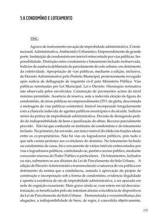 235
5.6 CONDOMÍNIO E LOTEAMENTO
TJSC:
Agravo de instrumento em ação de improbidade administrativa. Consti-
tucional, Administrativo, Ambiental e Urbanístico. Empreendimento de grande
porte. Instituição de condomínio em imóvel entrecortado por vias públicas. Im-
possibilidade. Distinção entre condomínio e loteamento fechado inobservada.
Indícios de ausência deliberada de parcelamento do solo urbano, em detrimento
da coletividade. Apropriação de vias públicas, mediante a edição, inclusive,
de Decreto Administrativo pelo Prefeito Municipal, posteriormente revogado
após notícia de deflagração de inquérito civil pelo Ministério Público. Vias
públicas nominadas por Lei Municipal. Lei e Decreto. Hierarquia normativa
não observada pelos envolvidos. Construção de pavimentos acima do nível
máximo permitido. Ausência de reserva, ante a indevida eleição da figura do
condomínio, de áreas públicas no empreendimento (35% da gleba, descontada
a metragem de vias públicas existentes). Imóvel incorporado irregularmente
com a chancela indevida de agentes públicos municipais e do alcaide. Indícios
sérios da prática de improbidade administrativa. Decisão de denegando pedi-
do de indisponibilidade de bens e paralisação de obras. Recurso parcialmente
provido. Não há que confundir os institutos do condomínio e do loteamento
fechado. No primeiro, há um todo, um único imóvel dividido em frações ideais
entre os co-proprietários. Não há vias ou logradouros públicos, pois tudo o
que nele consta pertence aos co-titulares do domínio. No loteamento fechado
ou condomínio de casas, há o cercamento de vários imóveis entrecortados por
vias e logradouros públicos, controlando-se, porém o acesso público, mediante
concessão onerosa do Poder Público a particulares. Os loteamentos, fechados
ou não, submetem-se aos ditames da Lei de Parcelamento do Solo Urbano. A
edição de Decreto Administrativo transmudando a natureza de via pública em
detrimento da norma que a estabeleceu, somada à aprovação do projeto de
construção e incorporação sob a forma de condomínio, evidencia ilegalidade
e aponta à existência de ato de improbidade administrativa, a ser apurada em
sede de cognição exauriente. Mais grave ainda se, com esteio em tal descarac-
terização, os beneficiados pelo ato intentam afastar a incidência de dispositivos
da Lei de Parcelamento do Solo Urbano. Demonstrada a verossimilhança das
alegações, a indisponibilidade de bens, de regra, é concedida objetivamente,
 