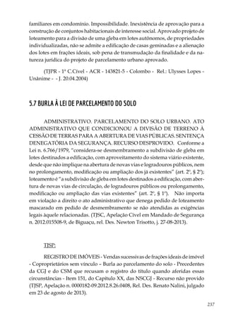 237
familiares em condomínio. Impossibilidade. Inexistência de aprovação para a
construção de conjuntos habitacionais de interesse social. Aprovado projeto de
loteamento para a divisão de uma gleba em lotes autônomos, de propriedades
individualizadas, não se admite a edificação de casas geminadas e a alienação
dos lotes em frações ideais, sob pena de transmudação da finalidade e da na-
tureza jurídica do projeto de parcelamento urbano aprovado.
(TJPR - 1ª C.Cível - ACR - 143821-5 - Colombo - Rel.: Ulysses Lopes -
Unânime - - J. 20.04.2004)
5.7 BURLA À LEI DE PARCELAMENTO DO SOLO
ADMINISTRATIVO. PARCELAMENTO DO SOLO URBANO. ATO
ADMINISTRATIVO QUE CONDICIONOU A DIVISÃO DE TERRENO À
CESSÃO DE TERRAS PARA A ABERTURA DE VIAS PÚBLICAS. SENTENÇA
DENEGATÓRIA DA SEGURANÇA. RECURSO DESPROVIDO. Conforme a
Lei n. 6.766/1979, “considera-se desmembramento a subdivisão de gleba em
lotes destinados a edificação, com aproveitamento do sistema viário existente,
desde que não implique na abertura de novas vias e logradouros públicos, nem
no prolongamento, modificação ou ampliação dos já existentes” (art. 2º, § 2º);
loteamento é “a subdivisão de gleba em lotes destinados a edificação, com aber-
tura de novas vias de circulação, de logradouros públicos ou prolongamento,
modificação ou ampliação das vias existentes” (art. 2º, § 1º). Não importa
em violação a direito o ato administrativo que denega pedido de loteamento
mascarado em pedido de desmembramento se não atendidas as exigências
legais àquele relacionadas. (TJSC, Apelação Cível em Mandado de Segurança
n. 2012.015508-9, de Biguaçu, rel. Des. Newton Trisotto, j. 27-08-2013).
TJSP:
REGISTRO DE IMÓVEIS - Vendas sucessivas de frações ideais de imóvel
- Coproprietários sem vínculo – Burla ao parcelamento do solo - Precedentes
da CGJ e do CSM que recusam o registro do título quando aferidas essas
circunstâncias - Item 151, do Capítulo XX, das NSCGJ - Recurso não provido
(TJSP, Apelação n. 0000182-09.2012.8.26.0408, Rel. Des. Renato Nalini, julgado
em 23 de agosto de 2013).
 