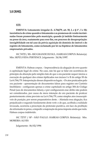238
5.8 CRIMES
STF:
EMENTA: Loteamento irregular (L. 6.766/79, art. 50, I, e § 1º, I e II):
inexistência do crime quando o loteamento e as promessas de venda incrimi-
nadas foram promovidos pelo município, quando já imitido liminarmente
na posse da área, exatamente para esse fim, em processo de desapropriação:
inexigibilidade em tal caso da prévia aquisição do domínio do imóvel e do
registro do loteamento, como reclamado por lei na hipótese de loteamentos
empresariais privados.
HC 74725 / RS - RIO GRANDE DO SUL. HABEAS CORPUS. Relator(a):
Min. SEPÚLVEDA PERTENCE. Julgamento: 24/06/1997.
EMENTA: Habeas corpus. - Improcedência da alegação de erro quanto
à capitulação legal do crime. No caso, não há que se falar em ocorrência do
princípio da absorção pelo simples fato de que o ora paciente sequer iniciou a
execução de qualquer dos crimes tipificados nos incisos I e II do artigo 50 da
Lei 6.766/79. Interpretação desses dispositivos legais. - Os atos praticados pelo
ora paciente - apresentação de documentos falsos para registro em Cartório
Imobiliário - configuram apenas o crime capitulado no artigo 304 do Código
Penal (uso de documentos falsos), e por configurarem esse delito não podem
ser considerados, por causa da mera intenção do ora paciente de praticar
posteriormente crime previsto na Lei 6.766/79, como simples atos insusceptí-
veis de punição, por serem preparatórios deste. - Afastada essa alegação, fica
prejudicado o segundo fundamento deste writ: o de que, acolhida a nulidade
invocada, ocorreria a prescrição da pretensão punitiva, em face da proibição
da reformatio in peius, a impedir a majoração da pena imposta ainda que nula.
Habeas corpus indeferido.
HC 72737 / SP - SÃO PAULO. HABEAS CORPUS. Relator(a): Min.
MOREIRA ALVES
Julgamento: 06/02/1996
 