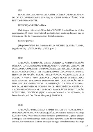 239
STJ:
PENAL. RECURSO ESPECIAL. CRIME CONTRA O PARCELAMEN-
TO DO SOLO URBANO (LEI Nº 6.766/79). CRIME INSTANTÂNEO COM
EFEITOS PERMANENTES.
PRESCRIÇÃO RETROATIVA.
O delito previsto no art. 50 da Lei nº 6.766/79 é instantâneo de efeitos
permanentes. O prazo prescricional, portanto, tem início na data em que se
consumou e não da cessação dos seus desdobramentos.
Recurso provido.
(REsp 566076/DF, Rel. Ministro FELIX FISCHER, QUINTA TURMA,
julgado em 04/12/2003, DJ 19/12/2003, p. 617)
TJSC:
APELAÇÃO CRIMINAL. CRIME CONTRA A ADMINISTRAÇÃO
PÚBLICA. LOTEAMENTO OU PARCELAMENTO DE SOLO URBANO EM
DESACORDO COM AS DETERMINAÇÕES LEGAIS. RECURSO DA DEFESA.
PLEITO ABSOLUTÓRIO. TESE DE ATIPICIDADE DA CONDUTA. IMÓVEL
SITUADO EM REGIÃO RURAL. IRRELEVÂNCIA. NECESSIDADE DE A
CONDUTA VISAR “FINS URBANOS”, O QUE FICOU EVIDENCIADO.
PRECEDENTES. TIPICIDADE DEMONSTRADA. CONDENAÇÃO MAN-
TIDA. RECURSO DESPROVIDO. SUBSTITUIÇÃO DA PENA CORPORAL
POR DUAS RESTRITIVAS. POSSIBILIDADE. REINCIDÊNCIA GENÉRICA.
CIRCUNSTÂNCIAS DO ART. 59 DO CP FAVORÁVEIS. SUBSTITUIÇÃO
CONCEDIDA, DE OFÍCIO. (TJSC, Apelação Criminal n. 2013.039468-4, de
Ponte Serrada, rel. Des. Torres Marques, j. 06-08-2013).
TJSP:
APELAÇÃO PRELIMINAR CRIMES DA LEI DE PARCELAMEN-
TO DO SOLO URBANO NATUREZA JURÍDICA Os crimes definidos no artigo
50, da Lei 6.766/79 são instantâneos de efeitos permanentes O prazo prescri-
cional para tais crimes começa a ser calculado a partir da data da consumação
delitiva, não havendo se falar em aplicação da regra consubstanciada no artigo
 