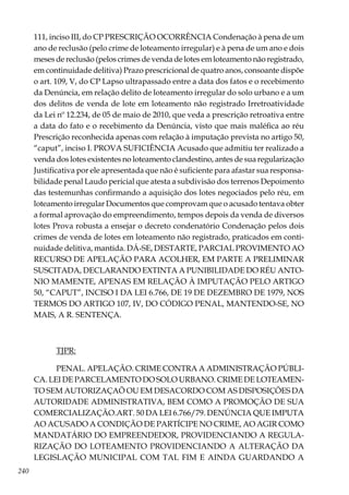 240
111, inciso III, do CP PRESCRIÇÃO OCORRÊNCIA Condenação à pena de um
ano de reclusão (pelo crime de loteamento irregular) e à pena de um ano e dois
meses de reclusão (pelos crimes de venda de lotes em loteamento não registrado,
em continuidade delitiva) Prazo prescricional de quatro anos, consoante dispõe
o art. 109, V, do CP Lapso ultrapassado entre a data dos fatos e o recebimento
da Denúncia, em relação delito de loteamento irregular do solo urbano e a um
dos delitos de venda de lote em loteamento não registrado Irretroatividade
da Lei nº 12.234, de 05 de maio de 2010, que veda a prescrição retroativa entre
a data do fato e o recebimento da Denúncia, visto que mais maléfica ao réu
Prescrição reconhecida apenas com relação à imputação prevista no artigo 50,
“caput”, inciso I. PROVA SUFICIÊNCIA Acusado que admitiu ter realizado a
venda dos lotes existentes no loteamento clandestino, antes de sua regularização
Justificativa por ele apresentada que não é suficiente para afastar sua responsa-
bilidade penal Laudo pericial que atesta a subdivisão dos terrenos Depoimento
das testemunhas confirmando a aquisição dos lotes negociados pelo réu, em
loteamento irregular Documentos que comprovam que o acusado tentava obter
a formal aprovação do empreendimento, tempos depois da venda de diversos
lotes Prova robusta a ensejar o decreto condenatório Condenação pelos dois
crimes de venda de lotes em loteamento não registrado, praticados em conti-
nuidade delitiva, mantida. DÁ-SE, DESTARTE, PARCIAL PROVIMENTO AO
RECURSO DE APELAÇÃO PARA ACOLHER, EM PARTE A PRELIMINAR
SUSCITADA, DECLARANDO EXTINTA A PUNIBILIDADE DO RÉU ANTO-
NIO MAMENTE, APENAS EM RELAÇÃO À IMPUTAÇÃO PELO ARTIGO
50, “CAPUT”, INCISO I DA LEI 6.766, DE 19 DE DEZEMBRO DE 1979, NOS
TERMOS DO ARTIGO 107, IV, DO CÓDIGO PENAL, MANTENDO-SE, NO
MAIS, A R. SENTENÇA.
TJPR:
PENAL. APELAÇÃO. CRIME CONTRA A ADMINISTRAÇÃO PÚBLI-
CA. LEI DE PARCELAMENTO DO SOLO URBANO. CRIME DE LOTEAMEN-
TO SEM AUTORIZAÇAÕ OU EM DESACORDO COM AS DISPOSIÇÕES DA
AUTORIDADE ADMINISTRATIVA, BEM COMO A PROMOÇÃO DE SUA
COMERCIALIZAÇÃO.ART. 50 DA LEI 6.766/79. DENÚNCIA QUE IMPUTA
AO ACUSADO A CONDIÇÃO DE PARTÍCIPE NO CRIME, AO AGIR COMO
MANDATÁRIO DO EMPREENDEDOR, PROVIDENCIANDO A REGULA-
RIZAÇÃO DO LOTEAMENTO PROVIDENCIANDO A ALTERAÇÃO DA
LEGISLAÇÃO MUNICIPAL COM TAL FIM E AINDA GUARDANDO A
 