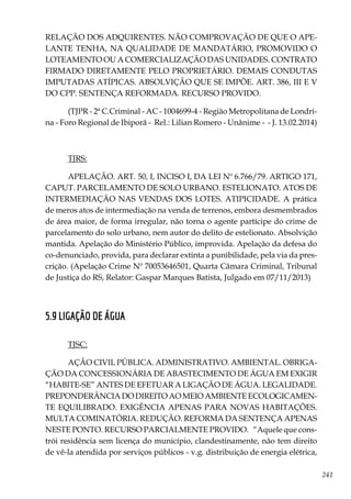 241
RELAÇÃO DOS ADQUIRENTES. NÃO COMPROVAÇÃO DE QUE O APE-
LANTE TENHA, NA QUALIDADE DE MANDATÁRIO, PROMOVIDO O
LOTEAMENTO OU A COMERCIALIZAÇÃO DAS UNIDADES. CONTRATO
FIRMADO DIRETAMENTE PELO PROPRIETÁRIO. DEMAIS CONDUTAS
IMPUTADAS ATÍPICAS. ABSOLVIÇÃO QUE SE IMPÕE. ART. 386, III E V
DO CPP. SENTENÇA REFORMADA. RECURSO PROVIDO.
(TJPR - 2ª C.Criminal - AC - 1004699-4 - Região Metropolitana de Londri-
na - Foro Regional de Ibiporã - Rel.: Lilian Romero - Unânime - - J. 13.02.2014)
TJRS:
APELAÇÃO. ART. 50, I, INCISO I, DA LEI Nº 6.766/79. ARTIGO 171,
CAPUT. PARCELAMENTO DE SOLO URBANO. ESTELIONATO. ATOS DE
INTERMEDIAÇÃO NAS VENDAS DOS LOTES. ATIPICIDADE. A prática
de meros atos de intermediação na venda de terrenos, embora desmembrados
de área maior, de forma irregular, não torna o agente partícipe do crime de
parcelamento do solo urbano, nem autor do delito de estelionato. Absolvição
mantida. Apelação do Ministério Público, improvida. Apelação da defesa do
co-denunciado, provida, para declarar extinta a punibilidade, pela via da pres-
crição. (Apelação Crime Nº 70053646501, Quarta Câmara Criminal, Tribunal
de Justiça do RS, Relator: Gaspar Marques Batista, Julgado em 07/11/2013)
5.9 LIGAÇÃO DE ÁGUA
TJSC:
AÇÃO CIVIL PÚBLICA. ADMINISTRATIVO. AMBIENTAL. OBRIGA-
ÇÃO DA CONCESSIONÁRIA DE ABASTECIMENTO DE ÁGUA EM EXIGIR
“HABITE-SE” ANTES DE EFETUAR A LIGAÇÃO DE ÁGUA. LEGALIDADE.
PREPONDERÂNCIA DO DIREITO AO MEIO AMBIENTE ECOLOGICAMEN-
TE EQUILIBRADO. EXIGÊNCIA APENAS PARA NOVAS HABITAÇÕES.
MULTA COMINATÓRIA. REDUÇÃO. REFORMA DA SENTENÇA APENAS
NESTE PONTO. RECURSO PARCIALMENTE PROVIDO. “Aquele que cons-
trói residência sem licença do município, clandestinamente, não tem direito
de vê-la atendida por serviços públicos - v.g. distribuição de energia elétrica,
 