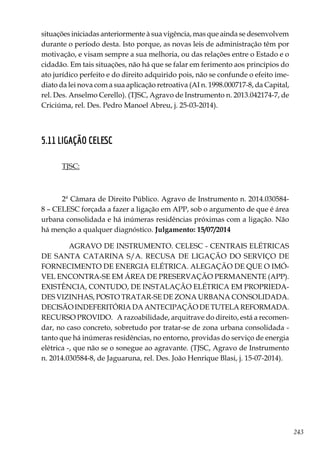 243
situações iniciadas anteriormente à sua vigência, mas que ainda se desenvolvem
durante o período desta. Isto porque, as novas leis de administração têm por
motivação, e visam sempre a sua melhoria, ou das relações entre o Estado e o
cidadão. Em tais situações, não há que se falar em ferimento aos princípios do
ato jurídico perfeito e do direito adquirido pois, não se confunde o efeito ime-
diato da lei nova com a sua aplicação retroativa (AI n. 1998.000717-8, da Capital,
rel. Des. Anselmo Cerello). (TJSC, Agravo de Instrumento n. 2013.042174-7, de
Criciúma, rel. Des. Pedro Manoel Abreu, j. 25-03-2014).
5.11 LIGAÇÃO CELESC
TJSC:
2ª Câmara de Direito Público. Agravo de Instrumento n. 2014.030584-
8 – CELESC forçada a fazer a ligação em APP, sob o argumento de que é área
urbana consolidada e há inúmeras residências próximas com a ligação. Não
há menção a qualquer diagnóstico. Julgamento: 15/07/2014
AGRAVO DE INSTRUMENTO. CELESC - CENTRAIS ELÉTRICAS
DE SANTA CATARINA S/A. RECUSA DE LIGAÇÃO DO SERVIÇO DE
FORNECIMENTO DE ENERGIA ELÉTRICA. ALEGAÇÃO DE QUE O IMÓ-
VEL ENCONTRA-SE EM ÁREA DE PRESERVAÇÃO PERMANENTE (APP).
EXISTÊNCIA, CONTUDO, DE INSTALAÇÃO ELÉTRICA EM PROPRIEDA-
DES VIZINHAS, POSTO TRATAR-SE DE ZONA URBANA CONSOLIDADA.
DECISÃO INDEFERITÓRIA DA ANTECIPAÇÃO DE TUTELA REFORMADA.
RECURSO PROVIDO. A razoabilidade, arquitrave do direito, está a recomen-
dar, no caso concreto, sobretudo por tratar-se de zona urbana consolidada -
tanto que há inúmeras residências, no entorno, providas do serviço de energia
elétrica -, que não se o sonegue ao agravante. (TJSC, Agravo de Instrumento
n. 2014.030584-8, de Jaguaruna, rel. Des. João Henrique Blasi, j. 15-07-2014).
 