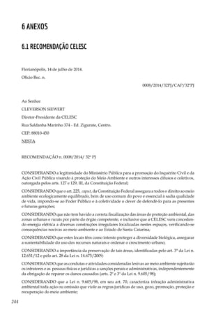 244
6 Anexos
6.1 Recomendação CELESC
Florianópolis, 14 de julho de 2014.
Ofício Rec. n.
0008/2014/32PJ/CAP/32ªPJ
Ao Senhor
CLEVERSON SIEWERT
Diretor-Presidente da CELESC
Rua Saldanha Marinho 374 - Ed. Zigurate, Centro.
CEP: 88010-450
NESTA
RECOMENDAÇÃO n. 0008/2014/ 32ª PJ
CONSIDERANDO a legitimidade do Ministério Público para a promoção do Inquérito Civil e da
Ação Civil Pública visando à proteção do Meio Ambiente e outros interesses difusos e coletivos,
outorgada pelos arts. 127 e 129, III, da Constituição Federal;
CONSIDERANDO que o art. 225, caput, da Constituição Federal assegura a todos o direito ao meio
ambiente ecologicamente equilibrado, bem de uso comum do povo e essencial à sadia qualidade
de vida, impondo-se ao Poder Público e à coletividade o dever de defendê-lo para as presentes
e futuras gerações;
CONSIDERANDO que não tem havido a correta fiscalização das áreas de proteção ambiental, das
zonas urbanas e rurais por parte do órgão competente, e inclusive que a CELESC vem conceden-
do energia elétrica a diversas construções irregulares localizadas nestes espaços, verificando-se
consequências nocivas ao meio ambiente e ao Estado de Santa Catarina;
CONSIDERANDO que estes locais têm como intento proteger a diversidade biológica, assegurar
a sustentabilidade do uso dos recursos naturais e ordenar o crescimento urbano;
CONSIDERANDO a importância da preservação de tais áreas, identificadas pelo art. 3° da Lei n.
12.651/12 e pelo art. 28 da Lei n. 14.675/2009;
CONSIDERANDO que as condutas e atividades consideradas lesivas ao meio ambiente sujeitarão
os infratores e as pessoas físicas e jurídicas a sanções penais e administrativas, independentemente
da obrigação de reparar os danos causados (arts. 2º e 3º da Lei n. 9.605/98);
CONSIDERANDO que a Lei n. 9.605/98, em seu art. 70, caracteriza infração administrativa
ambiental toda ação ou omissão que viole as regras jurídicas de uso, gozo, promoção, proteção e
recuperação do meio ambiente;
 