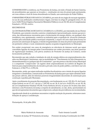 245
CONSIDERANDO a existência, nas Promotorias de Justiça, em todo o Estado de Santa Catarina,
de procedimentos que apuram as invasões e construções em área de preservação permanente,
em zona urbana e rural de forma desordenada no Estado, sem autorização do Poder Público;
O MINISTÉRIO PÚBLICO DE SANTA CATARINA, por meio de seu órgão de execução signatário,
no uso de suas atribuições constitucionais e legais, com base no artigo 27, parágrafo único, IV, da
Lei n. 8.625/93 (Lei Orgânica Nacional do Ministério Público) e no art. 82, XII, da Lei Complementar
Estadual n. 197/00, resolve:
RECOMENDAR
Às CENTRAIS ELÉTRICAS DE SANTA CATARINA S.A (CELESC), por intermédio de seu Diretor
Presidente, que somente conceda e autorize a implantação/operacionalização, mesmo que provi-
sória, das infraestruturas necessárias para o fornecimento de energia elétrica, em qualquer obra
(residência, casa, apartamento, comércio ou indústria) após a expedição do alvará de construção
emitido pela autoridade pública municipal competente, o arquivo de uma cópia desta licença no
processo de autorização da ligação, evitando irregularidades em áreas de preservação permanente
em perímetro urbano e rural, notadamente àquelas ocupadas irregularmente no Município.
Em caráter excepcional, nos casos de emergência ou relevância de interesse social, que sejam
concedidas ligações de energia pelas Concessionárias em caráter provisório, nas áreas passíveis
de regularização fundiária, com prévia anuência do Promotor de Justiça da Comarca, sendo
tecnicamente justificada.
Recomendar que seja vedada a instalação da rede de energia elétrica em empreendimentos situ-
ados nos Municípios Catarinenses, seja na modalidade de “Parcelamento do Solo (loteamento ou
desmembramento) ou qualquer tipo de Condomínio”, que não possua a devida Licença Municipal
e o competente “comprovante” do registro deste empreendimento no Cartório de Registro de
Imóveis para empreendimentos da iniciativa privada como do poder público, com fulcro nas Leis
Federais n. 6.766/79 e n. 4.591/64.
Recomendar, ainda, que sejam realizadas medidas fiscalizatórias com o intuito de apurar ligações
irregulares e clandestinas, comunicando as Promotorias de Justiça para que sejam adotadas medi-
das penais cabíveis, além de informar possíveis irregularidades decorrentes de autorização para
construção expedida pelo Município.
Após o recebimento da presente Recomendação, com fundamento no art. 129, III e VI, da Consti-
tuição Federal, no art. 8º, § 1º, da Lei n. 7.347/85, no art. 26, II, da Lei n. 8.625/93 e no art. 83, III,
da Lei Complementar Estadual 197/00, Vossa Senhoria deverá, no prazo de 10 (dez) dias úteis,
informar a esta Promotoria de Justiça a respeito do atendimento, ou não, desta, oportunidade em
que deverá apresentar documentos que comprovem a adoção das providências ora recomendadas.
Agradecendo desde já os préstimos necessários à rápida resolução da presente, reiteramos mani-
festações de apreço e consideração.
Florianópolis, 14 de julho 2014.
Mário Waltrick do Amarante Paulo Antonio Locatelli
Promotor de Justiça 32ª Promotoria de Justiça Promotor de Justiça Coordenador do CME
 