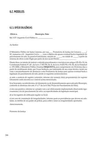 246
6.2. Modelos
6.2.1 Ofício diligências
Ofício n. Município, Data
Ref. ICP- Inquérito Civil Público n. ________________
Ao Senhor
O Ministério Público de Santa Catarina, por sua____ Promotoria de Justiça da Comarca _____/
SC, instaurou o IC - Inquérito Civil n. ___ com o objetivo de apurar eventual burla à legislação do
parcelamento de solo, no possível loteamento, situado na ______, na cidade de _____, a partir da
remessa de ofício a este Órgão por parte da Juiz (a) de Direito __________________.
Diante disso, no intuito de instruir o referido procedimento e com fulcro nos artigos 129, III e VI, da
Constituição Federal; 8º, §1º, da Lei n. 7.347/85; 26, II, da Lei n. 8.625/93; e 83, III, da Lei Estadual
n. 197/2000, o Ministério Público Estadual REQUISITA, para cumprimento em 30 (trinta) dias a
partir do recebimento deste, que Vossa Senhoria, por intermédio de seu corpo técnico, tendo em
vista o encaminhamento de denúncia a esta Promotoria de Justiça para apurar eventual burla à
legislação do parcelamento de solo, preste os seguintes esclarecimentos:
a) ante a ausência de registro cartorário, informe o(s) nome(s) do(s) proprietário(s) do suposto
loteamento onde encontra-se o imóvel acima mencionado;
b) se há projeto, na referida área, de loteamento ou de desmembramento aprovado pelo Município,
conforme as diretrizes dos arts. 6º e 7º da Lei 6.766/79 (Lei do Parcelamento do Solo);
c) em caso positivo, informe se o projeto veio a ser efetivamente implementado observando rigo-
rosamente a lei do parcelamento do solo e as especificidades da legislação municipal;
d) se há registros de edificação regular no local;
e) em caso de constatação de irregularidades, informe quais as providências que devem ser ado-
tadas, no âmbito de seu poder de polícia, para coibir e sanar as irregularidades apontadas.
Atenciosamente,
Promotor de Justiça
 