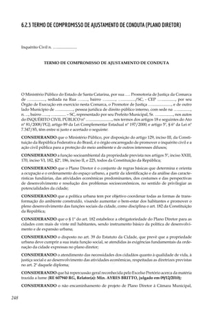 248
6.2.3 Termo de Compromisso de Ajustamento de Conduta (Plano Diretor)
Inquérito Civil n. …....................
TERMO DE COMPROMISSO DE AJUSTAMENTO DE CONDUTA
O Ministério Público do Estado de Santa Catarina, por sua …. Promotoria de Justiça da Comarca
de ….............., sediada na Rua …......, bairro …........., …............./SC, - CEP ….............., por seu
Órgão de Execução em exercício nesta Comarca, o Promotor de Justiça …..................., e de outro
lado Município de ….............., pessoa jurídica de direito público interno, com sede na ….............,
n. ..., bairro …..., …........... – SC, representado por seu Prefeito Municipal, Sr. ….............., nos autos
do INQUÉRITO CIVIL PÚBLICO nº …......................, nos termos dos artigos 18 e seguintes do Ato
nº 81/2008/PGJ; artigo 89 da Lei Complementar Estadual nº 197/2000; e artigo 5º, § 6º da Lei nº
7.347/85, têm entre si justo e acertado o seguinte:
CONSIDERANDO que o Ministério Público, por disposição do artigo 129, inciso III, da Consti-
tuição da República Federativa do Brasil, é o órgão encarregado de promover o inquérito civil e a
ação civil pública para a proteção do meio ambiente e de outros interesses difusos;
CONSIDERANDO a função socioambiental da propriedade prevista nos artigos 5º, inciso XXIII,
170, inciso VI, 182, §2º, 186, inciso II, e 225, todos da Constituição da República;
CONSIDERANDO que o Plano Diretor é o conjunto de regras básicas que determina e orienta
a ocupação e o ordenamento do espaço urbano, a partir da identificação e da análise das caracte-
rísticas fundiárias, das atividades econômicas predominantes, dos costumes e das perspectivas
de desenvolvimento e resolução dos problemas socioeconômicos, no sentido de privilegiar as
potencialidades da cidade;
CONSIDERANDO que a política urbana tem por objetivo coordenar todas as formas de trans-
formação do ambiente construído, visando aumentar o bem-estar dos habitantes e promover o
pleno desenvolvimento das funções sociais da cidade, como disciplina o art. 182 da Constituição
da República;
CONSIDERANDO que o § 1º do art. 182 estabelece a obrigatoriedade do Plano Diretor para as
cidades com mais de vinte mil habitantes, sendo instrumento básico da política de desenvolvi-
mento e de expansão urbana;
CONSIDERANDO o disposto no art. 39 do Estatuto da Cidade, que prevê que a propriedade
urbana deve cumprir a sua inata função social, se atendidas às exigências fundamentais da orde-
nação da cidade expressas no plano diretor;
CONSIDERANDO o atendimento das necessidades dos cidadãos quanto à qualidade de vida, à
justiça social e ao desenvolvimento das atividades econômicas, respeitadas as diretrizes previstas
no art. 2º daquele diploma;
CONSIDERANDO que há repercussão geral reconhecida pelo Excelso Pretório acerca da matéria
trazida a lume (RE 607940 RG, Relator(a): Min. AYRES BRITTO, julgado em 09/12/2010);
CONSIDERANDO o não encaminhamento de projeto de Plano Diretor à Câmara Municipal,
 
