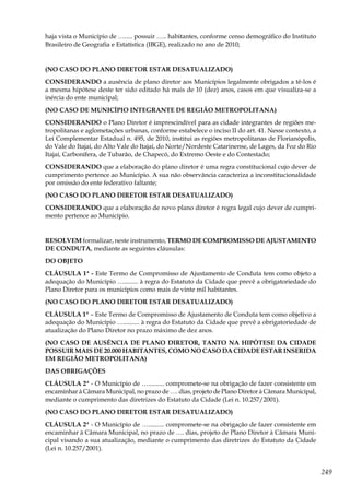 249
haja vista o Município de …..... possuir ….. habitantes, conforme censo demográfico do Instituto
Brasileiro de Geografia e Estatística (IBGE), realizado no ano de 2010;
(NO CASO DO PLANO DIRETOR ESTAR DESATUALIZADO)
CONSIDERANDO a ausência de plano diretor aos Municípios legalmente obrigados a tê-los é
a mesma hipótese deste ter sido editado há mais de 10 (dez) anos, casos em que visualiza-se a
inércia do ente municipal;
(NO CASO DE MUNICÍPIO INTEGRANTE DE REGIÃO METROPOLITANA)
CONSIDERANDO o Plano Diretor é imprescindível para as cidade integrantes de regiões me-
tropolitanas e aglometações urbanas, conforme estabelece o inciso II do art. 41. Nesse contexto, a
Lei Complementar Estadual n. 495, de 2010, institui as regiões metropolitanas de Florianópolis,
do Vale do Itajaí, do Alto Vale do Itajaí, do Norte/Nordeste Catarinense, de Lages, da Foz do Rio
Itajaí, Carbonífera, de Tubarão, de Chapecó, do Extremo Oeste e do Contestado;
CONSIDERANDO que a elaboração do plano diretor é uma regra constitucional cujo dever de
cumprimento pertence ao Município. A sua não observância caracteriza a inconstitucionalidade
por omissão do ente federativo faltante;
(NO CASO DO PLANO DIRETOR ESTAR DESATUALIZADO)
CONSIDERANDO que a elaboração de novo plano diretor é regra legal cujo dever de cumpri-
mento pertence ao Município.
RESOLVEM formalizar, neste instrumento, TERMO DE COMPROMISSO DE AJUSTAMENTO
DE CONDUTA, mediante as seguintes cláusulas:
DO OBJETO
CLÁUSULA 1ª - Este Termo de Compromisso de Ajustamento de Conduta tem como objeto a
adequação do Município …......... à regra do Estatuto da Cidade que prevê a obrigatoriedade do
Plano Diretor para os municípios como mais de vinte mil habitantes.
(NO CASO DO PLANO DIRETOR ESTAR DESATUALIZADO)
CLÁUSULA 1ª – Este Termo de Compromisso de Ajustamento de Conduta tem como objetivo a
adequação do Município ….......... à regra do Estatuto da Cidade que prevê a obrigatoriedade de
atualização do Plano Diretor no prazo máximo de dez anos.
(NO CASO DE AUSÊNCIA DE PLANO DIRETOR, TANTO NA HIPÓTESE DA CIDADE
POSSUIR MAIS DE 20.000 HABITANTES, COMO NO CASO DA CIDADE ESTAR INSERIDA
EM REGIÃO METROPOLITANA)
DAS OBRIGAÇÕES
CLÁUSULA 2ª - O Município de ….......... compromete-se na obrigação de fazer consistente em
encaminhar à Câmara Municipal, no prazo de …. dias, projeto de Plano Diretor à Câmara Municipal,
mediante o cumprimento das diretrizes do Estatuto da Cidade (Lei n. 10.257/2001).
(NO CASO DO PLANO DIRETOR ESTAR DESATUALIZADO)
CLÁUSULA 2ª - O Município de ….......... compromete-se na obrigação de fazer consistente em
encaminhar à Câmara Municipal, no prazo de …. dias, projeto de Plano Diretor à Câmara Muni-
cipal visando a sua atualização, mediante o cumprimento das diretrizes do Estatuto da Cidade
(Lei n. 10.257/2001).
 