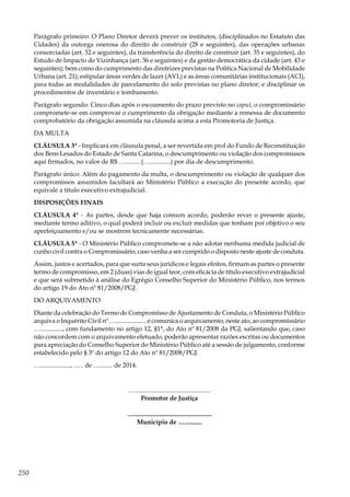 250
Parágrafo primeiro: O Plano Diretor deverá prever os institutos, (disciplinados no Estatuto das
Cidades) da outorga onerosa do direito de construir (28 e seguintes), das operações urbanas
consorciadas (art. 32 e seguintes), da transferência do direito de construir (art. 35 e seguintes), do
Estudo de Impacto de Vizinhança (art. 36 e seguintes) e da gestão democrática da cidade (art. 43 e
seguintes); bem como do cumprimento das diretrizes previstas na Política Nacional de Mobilidade
Urbana (art. 21); estipular áreas verdes de lazer (AVL) e as áreas comunitárias institucionais (ACI),
para todas as modalidades de parcelamento do solo previstas no plano diretor; e disciplinar os
procedimentos de inventário e tombamento.
Parágrafo segundo: Cinco dias após o escoamento do prazo previsto no caput, o compromissário
compromete-se em comprovar o cumprimento da obrigação mediante a remessa de documento
comprobatório da obrigação assumida na cláusula acima a esta Promotoria de Justiça.
DA MULTA
CLÁUSULA 3ª - Implicará em cláusula penal, a ser revertida em prol do Fundo de Reconstituição
dos Bens Lesados do Estado de Santa Catarina, o descumprimento ou violação dos compromissos
aqui firmados, no valor de R$ …......... (….............) por dia de descumprimento.
Parágrafo único: Além do pagamento da multa, o descumprimento ou violação de qualquer dos
compromissos assumidos facultará ao Ministério Público a execução do presente acordo, que
equivale a título executivo extrajudicial.
DISPOSIÇÕES FINAIS
CLÁUSULA 4ª - As partes, desde que haja comum acordo, poderão rever o presente ajuste,
mediante termo aditivo, o qual poderá incluir ou excluir medidas que tenham por objetivo o seu
aperfeiçoamento e/ou se mostrem tecnicamente necessárias.
CLÁUSULA 5ª - O Ministério Público compromete-se a não adotar nenhuma medida judicial de
cunho civil contra o Compromissário, caso venha a ser cumprido o disposto neste ajuste de conduta.
Assim, justos e acertados, para que surta seus jurídicos e legais efeitos, firmam as partes o presente
termo de compromisso, em 2 (duas) vias de igual teor, com eficácia de título executivo extrajudicial
e que será submetido à análise do Egrégio Conselho Superior do Ministério Público, nos termos
do artigo 19 do Ato nº 81/2008/PGJ.
DO ARQUIVAMENTO
Diante da celebração do Termo de Compromisso de Ajustamento de Conduta, o Ministério Público
arquiva o Inquérito Civil nº ….................... e comunica o arquivamento, neste ato, ao compromissário
….............., com fundamento no artigo 12, §1°, do Ato nº 81/2008 da PGJ, salientando que, caso
não concordem com o arquivamento efetuado, poderão apresentar razões escritas ou documentos
para apreciação do Conselho Superior do Ministério Público até a sessão de julgamento, conforme
estabelecido pelo § 3º do artigo 12 do Ato nº 81/2008/PGJ.
…..................., ….. de …........ de 2014.
…................................................
Promotor de Justiça
….................................................
Município de …...........
 