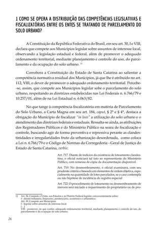 26
1 Como se opera a distribuição das competências legislativas e
fiscalizatórias entre os entes se tratando de Parcelamento do
Solo Urbano?
A Constituição da República Federativa do Brasil, em seu art. 30, I e VIII,
declara que compete aos Municípios legislar sobre assuntos de interesse local,
observando a legislação estadual e federal, além de promover o adequado
ordenamento territorial, mediante planejamento e controle do uso, do parce-
lamento e da ocupação do solo urbano. 11
Corrobora a Constituição do Estado de Santa Catarina ao salientar a
competência normativa residual dos Municípios, já que lhe é atribuído no art.
112, VIII, o dever de promover o adequado ordenamento territorial. Percebe-
-se, assim, que compete aos Municípios legislar sobe o parcelamento do solo
urbano, respeitando as diretrizes estabelecidas nas Lei Federais n. 6.766/79 e
10.257/01, além de na Lei Estadual n. 6.063/82.
No que tange à competência fiscalizatória em matéria de Parcelamento
do Solo Urbano, a Carta Magna em seu art. 184, caput, § 2° e § 4°, destaca a
obrigação do Município de fiscalizar “in loco” a utilização do solo urbano e o
atendimento das diretrizes federais e estaduais. Ressalta-se ainda, as atribuições
dos Registradores Públicos e do Ministério Público na seara de fiscalização e
controle, buscando agir de forma preventiva e repressiva perante as clandes-
tinidades e irregularidades fruto da urbanização desordenada, como coloca
a Lei n. 6.766/79 e o Código de Normas da Corregedoria - Geral de Justiça do
Estado de Santa Catarina, verbis:
Art. 717. Diante de indícios da existência de loteamento clandes-
tino, o oficial noticiará tal fato ao representante do Ministério
Público, com remessa de cópia da documentação disponível.
Art. 719. No desmembramento, o oficial examinará, com seu
prudente critério e baseado em elementos de ordem objetiva, espe-
cialmente na quantidade de lotes parcelados, se o caso contempla
ou não hipótese de incidência do registro especial
Art. 722. O procedimento de loteamento ou desmembramento de
imóveis será iniciado a requerimento do proprietário ou de pro-
11	 Art. 24. Compete à União, aos Estados e ao Distrito Federal legislar concorrentemente sobre:
	 I - direito tributário, financeiro, penitenciário, econômico e urbanístico;
	 Art. 30. Compete aos Municípios:
	 I - legislar sobre assuntos de interesse local;
	[…]
	 VIII - promover, no que couber, adequado ordenamento territorial, mediante planejamento e controle do uso, do
parcelamento e da ocupação do solo urbano;
 