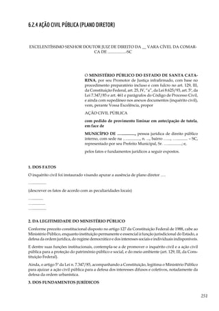 251
6.2.4 Ação Civil Pública (Plano Diretor)
EXCELENTÍSSIMO SENHOR DOUTOR JUIZ DE DIREITO DA __ VARA CÍVEL DA COMAR-
CA DE ..................-SC
O MINISTÉRIO PÚBLICO DO ESTADO DE SANTA CATA-
RINA, por seu Promotor de Justiça infrafirmado, com base no
procedimento preparatório incluso e com fulcro no art. 129, III,
da Constituição Federal, art. 25, IV, “a”, da Lei 8.625/93, art. 5º, da
Lei 7.347/85 e art. 461 e parágrafos do Código de Processo Civil,
e ainda com supedâneo nos anexos documentos (inquérito civil),
vem, perante Vossa Excelência, propor
AÇÃO CIVIL PÚBLICA
com pedido de provimento liminar em antecipação de tutela,
em face de
MUNICÍPIO DE ….............., pessoa jurídica de direito público
interno, com sede na …............., n. ..., bairro …..., …........... – SC,
representado por seu Prefeito Municipal, Sr. …..............; e,
pelos fatos e fundamentos jurídicos a seguir expostos.
1. DOS FATOS
O inquérito civil foi instaurado visando apurar a ausência de plano diretor ….
…..............
(descrever os fatos de acordo com as peculiaridades locais)
…...........
….............
…..............
2. DA LEGITIMIDADE DO MINISTÉRIO PÚBLICO
Conforme preceito constitucional disposto no artigo 127 da Constituição Federal de 1988, cabe ao
Ministério Público, enquanto instituição permanente e essencial à função jurisdicional do Estado, a
defesa da ordem jurídica, do regime democrático e dos interesses sociais e individuais indisponíveis.
E dentre suas funções institucionais, contempla-se a de promover o inquérito civil e a ação civil
pública para a proteção do patrimônio público e social, e do meio ambiente (art. 129, III, da Cons-
tituição Federal).
Ainda, o artigo 5º da Lei n. 7.347/85, acompanhando a Constituição, legitima o Ministério Público
para ajuizar a ação civil pública para a defesa dos interesses difusos e coletivos, notadamente da
defesa da ordem urbanística.
3. DOS FUNDAMENTOS JURÍDICOS
 