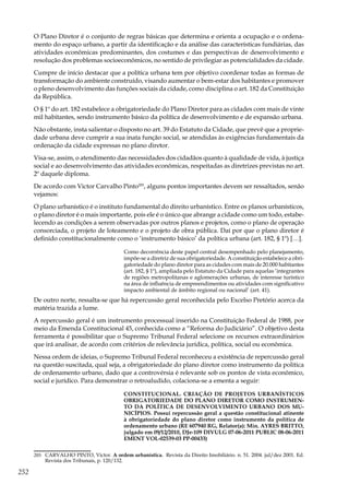 252
O Plano Diretor é o conjunto de regras básicas que determina e orienta a ocupação e o ordena-
mento do espaço urbano, a partir da identificação e da análise das características fundiárias, das
atividades econômicas predominantes, dos costumes e das perspectivas de desenvolvimento e
resolução dos problemas socioeconômicos, no sentido de privilegiar as potencialidades da cidade.
Cumpre de início destacar que a política urbana tem por objetivo coordenar todas as formas de
transformação do ambiente construído, visando aumentar o bem-estar dos habitantes e promover
o pleno desenvolvimento das funções sociais da cidade, como disciplina o art. 182 da Constituição
da República.
O § 1º do art. 182 estabelece a obrigatoriedade do Plano Diretor para as cidades com mais de vinte
mil habitantes, sendo instrumento básico da política de desenvolvimento e de expansão urbana.
Não obstante, insta salientar o disposto no art. 39 do Estatuto da Cidade, que prevê que a proprie-
dade urbana deve cumprir a sua inata função social, se atendidas às exigências fundamentais da
ordenação da cidade expressas no plano diretor.
Visa-se, assim, o atendimento das necessidades dos cidadãos quanto à qualidade de vida, à justiça
social e ao desenvolvimento das atividades econômicas, respeitadas as diretrizes previstas no art.
2º daquele diploma.
De acordo com Victor Carvalho Pinto205
, alguns pontos importantes devem ser ressaltados, senão
vejamos:
O plano urbanístico é o instituto fundamental do direito urbanístico. Entre os planos urbanísticos,
o plano diretor é o mais importante, pois ele é o único que abrange a cidade como um todo, estabe-
lecendo as condições a serem observadas por outros planos e projetos, como o plano de operação
consorciada, o projeto de loteamento e o projeto de obra pública. Daí por que o plano diretor é
definido constitucionalmente como o ‘instrumento básico’ da política urbana (art. 182, § 1º) […].
Como decorrência deste papel central desempenhado pelo planejamento,
impõe-se a diretriz de sua obrigatoriedade. A constituição estabelece a obri-
gatoriedade do plano diretor para as cidades com mais de 20.000 habitantes
(art. 182, § 1º), ampliada pelo Estatuto da Cidade para aquelas ‘integrantes
de regiões metropolitanas e aglomerações urbanas, de interesse turístico
na área de influência de empreendimentos ou atividades com significativo
impacto ambiental de âmbito regional ou nacional’ (art. 41).
De outro norte, ressalta-se que há repercussão geral reconhecida pelo Excelso Pretório acerca da
matéria trazida a lume.
A repercussão geral é um instrumento processual inserido na Constituição Federal de 1988, por
meio da Emenda Constitucional 45, conhecida como a “Reforma do Judiciário”. O objetivo desta
ferramenta é possibilitar que o Supremo Tribunal Federal selecione os recursos extraordinários
que irá analisar, de acordo com critérios de relevância jurídica, política, social ou econômica.
Nessa ordem de ideias, o Supremo Tribunal Federal reconheceu a existência de repercussão geral
na questão suscitada, qual seja, a obrigatoriedade do plano diretor como instrumento da política
de ordenamento urbano, dado que a controvérsia é relevante sob os pontos de vista econômico,
social e jurídico. Para demonstrar o retroaludido, colaciona-se a ementa a seguir:
CONSTITUCIONAL. CRIAÇÃO DE PROJETOS URBANÍSTICOS
OBRIGATORIEDADE DO PLANO DIRETOR COMO INSTRUMEN-
TO DA POLÍTICA DE DESENVOLVIMENTO URBANO DOS MU-
NICÍPIOS. Possui repercussão geral a questão constitucional atinente
à obrigatoriedade do plano diretor como instrumento da política de
ordenamento urbano (RE 607940 RG, Relator(a): Min. AYRES BRITTO,
julgado em 09/12/2010, DJe-109 DIVULG 07-06-2011 PUBLIC 08-06-2011
EMENT VOL-02539-03 PP-00433)
205	 CARVALHO PINTO, Victor. A ordem urbanística. Revista da Direito Imobiliário. n. 51. 2004. jul/dez 2001. Ed.
Revista dos Tribunais, p. 120/132.
 