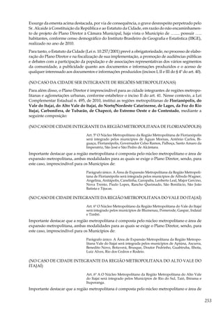 253
Exsurge da ementa acima destacada, por via de consequência, o grave desrespeito perpetrado pelo
Sr. Alcaide à Constituição da República e ao Estatuto da Cidade, em razão do não encaminhamen-
to de projeto de Plano Diretor à Câmara Municipal, haja vista o Município de …..... possuir …..
habitantes, conforme censo demográfico do Instituto Brasileiro de Geografia e Estatística (IBGE),
realizado no ano de 2010.
Para tanto, o Estatuto da Cidade (Lei n. 10.257/2001) prevê a obrigatoriedade, no processo de elabo-
ração do Plano Diretor e na fiscalização de sua implementação, a promoção de audiências públicas
e debates com a participação da população e de associações representativas dos vários segmentos
da comunidade, a publicidade quanto aos documentos e informações produzidos e o acesso de
qualquer interessado aos documentos e informações produzidos (incisos I, II e III do § 4º do art. 40).
(NO CASO DA CIDADE SER INTEGRANTE DE REGIÕES METROPOLITANAS)
Para além disso, o Plano Diretor é imprescindível para as cidade integrantes de regiões metropo-
litanas e aglometações urbanas, conforme estabelece o inciso II do art. 41. Nesse contexto, a Lei
Complementar Estadual n. 495, de 2010, institui as regiões metropolitanas de Florianópolis, do
Vale do Itajaí, do Alto Vale do Itajaí, do Norte/Nordeste Catarinense, de Lages, da Foz do Rio
Itajaí, Carbonífera, de Tubarão, de Chapecó, do Extremo Oeste e do Contestado, mediante a
seguinte composição:
(NO CASO DE CIDADE INTEGRANTE DA REGIÃO METROPOLITANA DE FLORIANÓPOLIS)
Art. 5º O Núcleo Metropolitano da Região Metropolitana de Florianópolis
será integrado pelos municípios de Águas Mornas, Antônio Carlos, Bi-
guaçu, Florianópolis, Governador Celso Ramos, Palhoça, Santo Amaro da
Imperatriz, São José e São Pedro de Alcântara.
Importante destacar que a região metropolitana é composta pelo núcleo metropolitano e área de
expansão metropolitana, ambas modalidades para as quais se exige o Plano Diretor, sendo, para
este caso, imprescindível para os Municípios de:
Parágrafo único. A Área de Expansão Metropolitana da Região Metropoli-
tana de Florianópolis será integrada pelos municípios de Alfredo Wagner,
Angelina, Anitápolis, Canelinha, Garopaba, Leoberto Leal, Major Gercino,
Nova Trento, Paulo Lopes, Rancho Queimado, São Bonifácio, São João
Batista e Tijucas.
(NO CASO DE CIDADE INTEGRANTE DA REGIÃO METROPOLITANA DO VALE DO ITAJAÍ)
Art. 6º O Núcleo Metropolitano da Região Metropolitana do Vale do Itajaí
será integrado pelos municípios de Blumenau, Pomerode, Gaspar, Indaial
e Timbó.
Importante destacar que a região metropolitana é composta pelo núcleo metropolitano e área de
expansão metropolitana, ambas modalidades para as quais se exige o Plano Diretor, sendo, para
este caso, imprescindível para os Municípios de:
Parágrafo único. A Área de Expansão Metropolitana da Região Metropo-
litana Vale do Itajaí será integrada pelos municípios de Apiúna, Ascurra,
Benedito Novo, Botuverá, Brusque, Doutor Pedrinho, Guabiruba, Ilhota,
Luiz Alves, Rio dos Cedros e Rodeio.
(NO CASO DE CIDADE INTEGRANTE DA REGIÃO METROPOLITANA DO ALTO VALE DO
ITAJAÍ)
Art. 6º A O Núcleo Metropolitano da Região Metropolitana do Alto Vale
do Itajaí será integrado pelos Municípios de Rio do Sul, Taió, Ibirama e
Ituporanga.
Importante destacar que a região metropolitana é composta pelo núcleo metropolitano e área de
 
