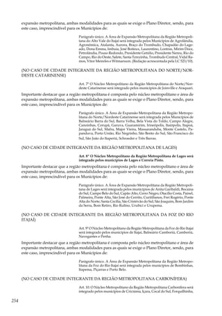 254
expansão metropolitana, ambas modalidades para as quais se exige o Plano Diretor, sendo, para
este caso, imprescindível para os Municípios de:
Parágrafo único. A Área de Expansão Metropolitana da Região Metropoli-
tana do Alto Vale do Itajaí será integrada pelos Municípios de Agrolândia,
Agronômica, Atalanta, Aurora, Braço do Trombudo, Chapadão do Lage-
ado, Dona Emma, Imbuia, José Boiteux, Laurentino, Lontras, Mirim Doce,
Petrolândia, Pouso Redondo, Presidente Getúlio, Presidente Nereu, Rio do
Campo, Rio do Oeste, Salete, Santa Terezinha, Trombudo Central, Vidal Ra-
mos, Vitor Meireles e Witmarsum. (Redação acrescentada pela LC 523/10).
(NO CASO DE CIDADE INTEGRANTE DA REGIÃO METROPOLITANA DO NORTE/NOR-
DESTE CATARINENSE)
Art. 7º O Núcleo Metropolitano da Região Metropolitana do Norte/Nor-
deste Catarinense será integrado pelos municípios de Joinville e Araquari.
Importante destacar que a região metropolitana é composta pelo núcleo metropolitano e área de
expansão metropolitana, ambas modalidades para as quais se exige o Plano Diretor, sendo, para
este caso, imprescindível para os Municípios de:
Parágrafo único. A Área de Expansão Metropolitana da Região Metropo-
litana do Norte/Nordeste Catarinense será integrada pelos Municípios de
Balneário Barra do Sul, Barra Velha, Bela Vista do Toldo, Campo Alegre,
Canoinhas, Corupá, Garuva, Guaramirim, Irineópolis, Itaiópolis, Itapoá,
Jaraguá do Sul, Mafra, Major Vieira, Massaranduba, Monte Castelo, Pa-
panduva, Porto União, Rio Negrinho, São Bento do Sul, São Francisco do
Sul, São João do Itaperiú, Schroeder e Três Barras.
(NO CASO DE CIDADE INTEGRANTE DA REGIÃO METROPOLITANA DE LAGES)
Art. 8º O Núcleo Metropolitano da Região Metropolitana de Lages será
integrado pelos municípios de Lages e Correia Pinto.
Importante destacar que a região metropolitana é composta pelo núcleo metropolitano e área de
expansão metropolitana, ambas modalidades para as quais se exige o Plano Diretor, sendo, para
este caso, imprescindível para os Municípios de:
Parágrafo único. A Área de Expansão Metropolitana da Região Metropoli-
tana de Lages será integrada pelos municípios de Anita Garibaldi, Bocaina
do Sul, Campo Belo do Sul, Capão Alto, Cerro Negro, Otacílio Costa, Painel,
Palmeira, Ponte Alta, São José do Cerrito, Curitibanos, Frei Rogério, Ponte
Alta do Norte, Santa Cecília, São Cristóvão do Sul, São Joaquim, Bom Jardim
da Serra, Bom Retiro, Rio Rufino, Urubici e Urupema.
(NO CASO DE CIDADE INTEGRANTE DA REGIÃO METROPOLITANA DA FOZ DO RIO
ITAJAÍ)
Art. 9º O Núcleo Metropolitano da Região Metropolitana da Foz do Rio Itajaí
será integrado pelos municípios de Itajaí, Balneário Camboriú, Camboriú,
Navegantes e Penha.
Importante destacar que a região metropolitana é composta pelo núcleo metropolitano e área de
expansão metropolitana, ambas modalidades para as quais se exige o Plano Diretor, sendo, para
este caso, imprescindível para os Municípios de:
Parágrafo único. A Área de Expansão Metropolitana da Região Metropo-
litana da Foz do Rio Itajaí será integrada pelos municípios de Bombinhas,
Itapema, Piçarras e Porto Belo.
(NO CASO DE CIDADE INTEGRANTE DA REGIÃO METROPOLITANA CARBONÍFERA)
Art. 10. O Núcleo Metropolitano da Região Metropolitana Carbonífera será
integrado pelos municípios de Criciúma, Içara, Cocal do Sul, Forquilhinha,
 