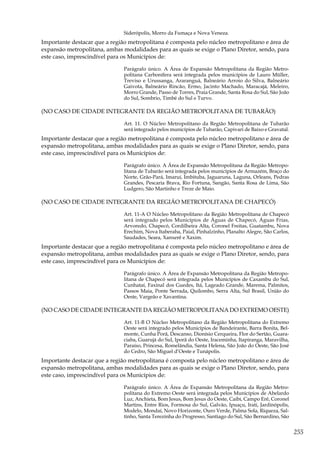 255
Siderópolis, Morro da Fumaça e Nova Veneza.
Importante destacar que a região metropolitana é composta pelo núcleo metropolitano e área de
expansão metropolitana, ambas modalidades para as quais se exige o Plano Diretor, sendo, para
este caso, imprescindível para os Municípios de:
Parágrafo único. A Área de Expansão Metropolitana da Região Metro-
politana Carbonífera será integrada pelos municípios de Lauro Müller,
Treviso e Urussanga, Araranguá, Balneário Arroio do Silva, Balneário
Gaivota, Balneário Rincão, Ermo, Jacinto Machado, Maracajá, Meleiro,
Morro Grande, Passo de Torres, Praia Grande, Santa Rosa do Sul, São João
do Sul, Sombrio, Timbé do Sul e Turvo.
(NO CASO DE CIDADE INTEGRANTE DA REGIÃO METROPOLITANA DE TUBARÃO)
Art. 11. O Núcleo Metropolitano da Região Metropolitana de Tubarão
será integrado pelos municípios de Tubarão, Capivari de Baixo e Gravatal.
Importante destacar que a região metropolitana é composta pelo núcleo metropolitano e área de
expansão metropolitana, ambas modalidades para as quais se exige o Plano Diretor, sendo, para
este caso, imprescindível para os Municípios de:
Parágrafo único. A Área de Expansão Metropolitana da Região Metropo-
litana de Tubarão será integrada pelos municípios de Armazém, Braço do
Norte, Grão-Pará, Imaruí, Imbituba, Jaguaruna, Laguna, Orleans, Pedras
Grandes, Pescaria Brava, Rio Fortuna, Sangão, Santa Rosa de Lima, São
Ludgero, São Martinho e Treze de Maio.
(NO CASO DE CIDADE INTEGRANTE DA REGIÃO METROPOLITANA DE CHAPECÓ)
Art. 11-A O Núcleo Metropolitano da Região Metropolitana de Chapecó
será integrado pelos Municípios de Águas de Chapecó, Águas Frias,
Arvoredo, Chapecó, Cordilheira Alta, Coronel Freitas, Guatambu, Nova
Erechim, Nova Itaberaba, Paial, Pinhalzinho, Planalto Alegre, São Carlos,
Saudades, Seara, Xanxerê e Xaxim.
Importante destacar que a região metropolitana é composta pelo núcleo metropolitano e área de
expansão metropolitana, ambas modalidades para as quais se exige o Plano Diretor, sendo, para
este caso, imprescindível para os Municípios de:
Parágrafo único. A Área de Expansão Metropolitana da Região Metropo-
litana de Chapecó será integrada pelos Municípios de Caxambu do Sul,
Cunhataí, Faxinal dos Guedes, Itá, Lageado Grande, Marema, Palmitos,
Passos Maia, Ponte Serrada, Quilombo, Serra Alta, Sul Brasil, União do
Oeste, Vargeão e Xavantina.
(NO CASO DE CIDADE INTEGRANTE DA REGIÃO METROPOLITANA DO EXTREMO OESTE)
Art. 11-B O Núcleo Metropolitano da Região Metropolitana do Extremo
Oeste será integrado pelos Municípios de Bandeirante, Barra Bonita, Bel-
monte, Cunha Porã, Descanso, Dionísio Cerqueira, Flor do Sertão, Guara-
ciaba, Guarujá do Sul, Iporã do Oeste, Iraceminha, Itapiranga, Maravilha,
Paraíso, Princesa, Romelândia, Santa Helena, São João do Oeste, São José
do Cedro, São Miguel d’Oeste e Tunápolis.
Importante destacar que a região metropolitana é composta pelo núcleo metropolitano e área de
expansão metropolitana, ambas modalidades para as quais se exige o Plano Diretor, sendo, para
este caso, imprescindível para os Municípios de:
Parágrafo único. A Área de Expansão Metropolitana da Região Metro-
politana do Extremo Oeste será integrada pelos Municípios de Abelardo
Luz, Anchieta, Bom Jesus, Bom Jesus do Oeste, Caibi, Campo Erê, Coronel
Martins, Entre Rios, Formosa do Sul, Galvão, Ipuaçu, Irati, Jardinópolis,
Modelo, Mondaí, Novo Horizonte, Ouro Verde, Palma Sola, Riqueza, Sal-
tinho, Santa Terezinha do Progresso, Santiago do Sul, São Bernardino, São
 