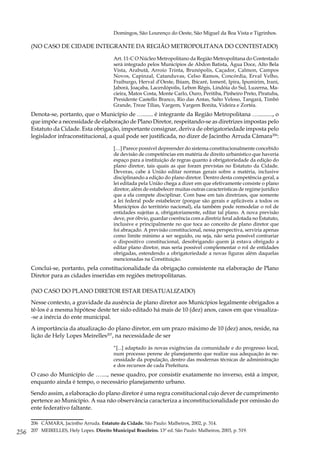 256
Domingos, São Lourenço do Oeste, São Miguel da Boa Vista e Tigrinhos.
(NO CASO DE CIDADE INTEGRANTE DA REGIÃO METROPOLITANA DO CONTESTADO)
Art. 11-C O Núcleo Metropolitano da Região Metropolitana do Contestado
será integrado pelos Municípios de Abdon Batista, Água Doce, Alto Bela
Vista, Arabutã, Arroio Trinta, Brunópolis, Caçador, Calmon, Campos
Novos, Capinzal, Catanduvas, Celso Ramos, Concórdia, Erval Velho,
Fraiburgo, Herval d’Oeste, Ibiam, Ibicaré, Iomerê, Ipira, Ipumirim, Irani,
Jaborá, Joaçaba, Lacerdópolis, Lebon Régis, Lindóia do Sul, Luzerna, Ma-
cieira, Matos Costa, Monte Carlo, Ouro, Peritiba, Pinheiro Preto, Piratuba,
Presidente Castello Branco, Rio das Antas, Salto Veloso, Tangará, Timbó
Grande, Treze Tílias, Vargem, Vargem Bonita, Videira e Zortéa.
Denota-se, portanto, que o Município de …....... é integrante da Região Metropolitana ….........., o
que impõe a necessidade de elaboração de Plano Diretor, respeitando-se as diretrizes impostas pelo
Estatuto da Cidade. Esta obrigação, importante consignar, deriva de obrigatoriedade imposta pelo
legislador infraconstitucional, a qual pode ser justificada, no dizer de Jacintho Arruda Câmara206
:
[…] Parece possível depreender do sistema constitucionalmente concebido
de devisão de competências em matéria de direito urbanístico que haveria
espaço para a instituição de regras quanto à obrigatoriedade da edição do
plano diretor, tais quais as que foram previstas no Estatuto da Cidade.
Deveras, cabe à União editar normas gerais sobre a matéria, inclusive
disciplinando a edição do plano diretor. Dentro desta competência geral, a
lei editada pela União chega a dizer em que efetivamente consiste o plano
diretor, além de estabelecer muitas outras características de regime jurídico
que a ela compete disciplinar. Com base em tais diretrizes, que somente
a lei federal pode estabelecer (porque são gerais e aplicáveis a todos os
Municípios do território nacional), ela também pode remodelar o rol de
entidades sujeitas a, obrigatoriamente, editar tal plano. A nova previsão
deve, por óbvio, guardar coerência com a diretriz feral adotada no Estatuto,
inclusive e principalmente no que toca ao conceito de plano diretor que
foi abraçado. A previsão constitucional, nessa perspectiva, serviria apenas
como limite mínimo a ser seguido, ou seja, não seria possível contrariar
o dispositivo constitucional, desobrigando quem já estava obrigado a
editar plano diretor, mas seria possível complementar o rol de entidades
obrigadas, estendendo a obrigatoriedade a novas figuras além daquelas
mencionadas na Constituição.
Conclui-se, portanto, pela constitucionalidade da obrigação consistente na elaboração de Plano
Diretor para as cidades inseridas em regiões metropolitanas.
(NO CASO DO PLANO DIRETOR ESTAR DESATUALIZADO)
Nesse contexto, a gravidade da ausência de plano diretor aos Municípios legalmente obrigados a
tê-los é a mesma hipótese deste ter sido editado há mais de 10 (dez) anos, casos em que visualiza-
-se a inércia do ente municipal.
A importância da atualização do plano diretor, em um prazo máximo de 10 (dez) anos, reside, na
lição de Hely Lopes Meirelles207
, na necessidade de ser
“[...] adaptado às novas exigências da comunidade e do progresso local,
num processo perene de planejamento que realize sua adequação às ne-
cessidade da população, dentro das modernas técnicas de administração
e dos recursos de cada Prefeitura.
O caso do Município de …...., nesse quadro, por consistir exatamente no inverso, está a impor,
enquanto ainda é tempo, o necessário planejamento urbano.
Sendo assim, a elaboração do plano diretor é uma regra constitucional cujo dever de cumprimento
pertence ao Município. A sua não observância caracteriza a inconstitucionalidade por omissão do
ente federativo faltante.
206	 CÂMARA, Jacintho Arruda. Estatuto da Cidade. São Paulo: Malheiros, 2002, p. 314.
207	 MEIRELLES, Hely Lopes. Direito Municipal Brasileiro. 13ª ed. São Paulo: Malheiros, 2003, p. 519.
 