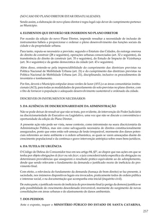 257
(NO CASO DO PLANO DIRETOR ESTAR DESATUALIZADO)
Sendo assim, a elaboração de novo plano diretor é regra legal cujo dever de cumprimento pertence
ao Município.
4. ELEMENTOS QUE DEVERÃO SER INSERIDOS NO PLANO DIRETOR
Por ocasião da edição do novo Plano Diretor, impende ressaltar a necessidade de inclusão de
instrumentos hábeis a proporcionar e ordenar o pleno desenvolvimento das funções sociais da
cidade e da propriedade urbana.
Para tanto, reputa-se necessário a previsão, segundo o Estatuto das Cidades, da outorga onerosa
do direito de construir (28 e seguintes), operações urbanas consorciadas (art. 32 e seguintes), da
transferência do direito de construir (art. 35 e seguintes), do Estudo de Impacto de Vizinhança
(art. 36 e seguintes) e da gestão democrática da cidade (art. 43 e seguintes).
Além disso, entende-se pela imprescidibilidade do cumprimento das diretrizes previstas na
Política Nacional de Mobilidade Urbana (art. 21) e do cumprimento das diretrizes previstas na
Política Nacional de Mobilidade Urbana (art. 21), disciplinando, inclusive os procedimentos de
inventário e tombamento.
Por fim, deverá o Município estipular áreas verdes de lazer (AVL) e as áreas comunitárias institu-
cionais (ACI), para todas as modalidades de parcelamento do solo previstas no plano diretor, com
o fito de fornecer à população o adequado desenvolvimento sustentável e ordenado da cidade.
DESCREVER OS INSTRUMENTOS NECESSÁRIOS
5. DA AUSÊNCIA DE DISCRICIONARIEDADE DA ADMINISTRAÇÃO
Não se pode deixar de ressalvar que não se trata, por evidente, de intervenção do Poder Judiciário
na discricionariedade do Executivo ou Legislativo, uma vez que não se discute a conveniência e
oportunidade da edição do Plano Diretor.
A presente ação não pode ser vista, nesse contexto, como intromissão na seara discricionária da
Administração Pública, mas sim como salvaguarda necessária de direitos constitucionalmente
assegurados, posto que estes estão sob ameaça de lesão irreparável, mormente dos danos poten-
ciais referentes ao meio ambiente e à ordem urbanística, as quais se veem ameaçadas diante do
crescimento populacional e da contínua e grave intervenção antrópica sobre esses bens jurídicos.
6. DA TUTELA DE URGÊNCIA
O Código de Defesa do Consumidor traz em seu artigo 84, §3º, ao dispor que nas ações em que se
tenha por objeto obrigações de fazer ou não fazer, o juiz concederá tutela específica da obrigação ou
determinará providências que assegurem o resultado prático equivalente ao do adimplemento,
desde que sendo relevante o fundamento da demanda e justificado receio de ineficácia do pro-
vimento final.
Com efeito, a relevância do fundamento da demanda (fumaça do bom direito) se faz presente, à
saciedade, nos inúmeros dispositivos legais ora invocados, praticamente todos de ordem pública
e interesse social, e na documentação que acompanha esta inicial (inquérito civil).
De outra parte, o justificado receio de ineficácia do provimento final (o perigo da demora) justifica-se
pela possibilidade de crescimento desordenado irreversível, mormente do surgimento de novas
consolidações em áreas urbanas e do alastramento de danos ambientais.
7. DOS PEDIDOS
Ante o exposto, requer o MINISTÉRIO PÚBLICO DO ESTADO DE SANTA CATARINA,
 