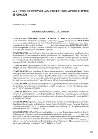 259
6.2.5 Termo de Compromisso de Ajustamento de Conduta (Estudo de Impacto
de Vizinhança)
Inquérito Civil n. xxxxxxxxxx
TERMO DE AJUSTAMENTO DE CONDUTA
O MINISTÉRIO PÚBLICO DO ESTADO DE SANTA CATARINA, por seu Promotor de Justi-
ça em exercício na Promotoria de Justiça da Comarca de _______, de um lado; e o MUNICÍPIO
__________, representado neste ato pelo Prefeito Municipal de ______, Senhor _________, acom-
panhado de seu Procurador Jurídico,_______, doravante denominado COMPROMISSÁRIO,
autorizados pelo § 6º do artigo 5º da Lei n. 7.347/85, e pelo artigo 89 da Lei Complementar Estadual
n. 197/00, têm, entre si, justo e acertado o seguinte:
CONSIDERANDO que “todos têm direito ao meio ambiente ecologicamente equilibrado, bem
de uso comum do povo e essencial à sadia qualidade de vida, impondo-se ao Poder Público e à
coletividade o dever de defendê-lo e preservá-lo para as presentes e futuras gerações” (Constitui-
ção Federal, art. 225, caput) e também que a definição de meio ambiente abrange o meio ambiente
natural, artificial, cultural e do trabalho;
CONSIDERANDO que a propriedade deve ser exercida de acordo com sua função social, sendo
esta prevista como direito fundamental (Constituição Federal, art. 5º, inciso XXIII);
CONSIDERANDO que “A política de desenvolvimento urbano, executada pelo Poder Público
municipal, conforme diretrizes gerais fixadas em lei, tem por objetivo ordenar o pleno desenvol-
vimento das funções sociais da cidade e garantir o bem-estar de seus habitantes” e também que
“A propriedade urbana cumpre sua função social quando atende às exigências fundamentais de ordenação
da cidade expressas no plano diretor” (art. 182, caput e § 2º, da Constituição Federal);
CONSIDERANDO que poluição é “a degradação da qualidade ambiental resultante de atividades
que direta ou indiretamente: a) prejudiquem a saúde, a segurança e o bem-estar da população”
(art. 3º, III, “a”, da Lei n. 6.938/81);
CONSIDERANDO que, entre os instrumentos da Política Urbana, está previsto o Estudo de
Impacto de Vizinhança como requisito para a obtenção de licenças ou autorizações de construção,
ampliação e funcionamento dos empreendimentos e atividades definidas em lei municipal (art.
36 da Lei n. 10.257/01);
CONSIDERANDO a perfeita adequação do Estudo do Impacto de Vizinhança com as diretrizes
da política urbana fixadas no Estatuto da Cidade (Lei n. 10.257/01), como a “garantia do direito
a cidades sustentáveis” (art. 2º, I), a gestão democrática da cidade (art. 2º, II) e planejamento do
desenvolvimento das cidades (art. 2º, IV);
CONSIDERANDO o Plano Diretor Municipal de _____ e suas disposições a respeito do Estudo
de Impacto de Vizinhança, instituídos pela Lei Complementar Municipal ________, a qual esta-
belece que “a instalação de obra ou atividade, potencialmente geradora de grandes modificações
no espaço urbano e meio ambiente, dependerá da aprovação da Prefeitura Municipal _______”, e
esta, por sua vez, “deverá exigir um Estudo de Impacto de Vizinhança – EIV, e quando for o caso,
dos órgãos ambientais pertinentes” (art. 73 da LCM n. 34/06).
 