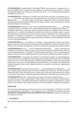 260
CONSIDERANDO a legitimidade do Ministério Público para promover o inquérito civil e a
ação civil pública para a proteção do meio ambiente e de outros interesses difusos e coletivos
(Constituição Federal, art. 129, III; Lei n. 8.625/93, art. 25, IV, “a”; Lei Complementar Estadual n.
197/2000, art. 82, VI, “b”);
CONSIDERANDO a tramitação, no âmbito desta Promotoria de Justiça, do Inquérito Civil n.
________, instaurado para apurar possível irregularidade na concessão, por parte da Prefeitura
Municipal de _______, de autorizações e licenças para instalação de obras ou atividades poten-
cialmente geradoras de grandes modificações no espaço urbano e meio ambiente sem o devido
Estudo de Impacto de Vizinhança;
CONSIDERANDO o disposto no art. 74 da Lei Complementar Municipal n. _______, que define
as seguintes obras ou atividades como potencialmente geradoras de modificações urbanas: “I –
edificações residenciais e comerciais com área computável superior a 3.000,00 m² (Três mil metros
quadrados); II – conjuntos de habitações populares com número de unidades maior ou igual a
50 (cinquenta); III – parcelamento do solo com área superior a 5.000,00 m² (cinco mil metros qua-
drados); IV – cemitérios e crematórios; V – exploração mineral; VI – outros empreendimentos ou
atividades que possam gerar efeitos negativos quanto à qualidade de vida da população residente
na área e suas proximidades”;
CONSIDERANDO que, com relação às atividades e empreendimentos acima mencionados,
qualquer ação que se inicie sem que se tenha previamente elaborado o Estudo de Impacto de Vizi-
nhança estará acometida de ilegalidade e, portanto, suscetível de apreciação pelo poder judiciário;
CONSIDERANDO que o art. ___ da Lei Complementar Municipal n. ____ exige a notificação para
paralisação das obras de “empresa, órgão ou pessoa que descumprir as determinações desta Lei
e iniciar empreendimento ou atividade”, somente é passível de reinício “após o cumprimento do
disposto nesta Lei e obtiver manifestação favorável dos moradores afetados, em audiência pública”.
CONSIDERANDO a consagração do princípio da participação popular na implementação de
empreendimentos ou atividades nas diretrizes gerais para a política urbana pela Lei n. 10.257/2001,
a qual em seu art. 2º, inciso XIII, demanda “audiência do Poder Público municipal e da população
interessada nos processos de implantação de empreendimentos ou atividades com efeitos poten-
cialmente negativos sobre o meio ambiente natural ou construído, o conforto ou a segurança da
população”;
CONSIDERANDO a disposição expressa do art. ____ da Lei Complementar Municipal n. ____ de
que “o órgão responsável pelo exame do Estudo de Impacto de Vizinhança – EIV deverá realizar
audiência pública, antes da decisão sobre o projeto, para a qual serão especialmente convocados
os moradores que possam ser afetados pelo empreendimento ou atividade a que se refere o EIV”;
CONSIDERANDO, por fim, as informações que constam dos autos do Inquérito Civil n. ________,
no sentido de que comete irregularidade o Poder Público no ato de concessão de autorizações e
licenças para obras e atividades potencialmente geradoras de grandes modificações no espaço
urbano e meio ambiente previamente indicadas sem o devido Estudo de Impacto de Vizinhança;
RESOLVEM
Por meio deste instrumento e com base no § 6º do art. 5º da Lei Federal n. 7.347/85, no art. 89 da
Lei Complementar n. 197/2000 e art. 19 e seguintes do Ato n. 335/2014/PGJ, celebrar o presente
TERMO DE COMPROMISSO DE AJUSTAMENTO DE CONDUTA, mediante a formalização
das seguintes cláusulas:
1 - DO OBJETO
Este Termo de Compromisso de Ajustamento de Conduta tem como objeto primordial a adequação,
 