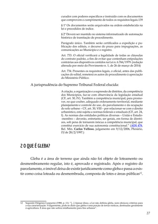 27
curador com poderes específicos e instruído com os documentos
que comprovem o cumprimento de todos os requisitos legais.139
§ 1º Os documentos serão arquivados na ordem estabelecida na
lei e precedidos de índice.
§ 2º Deverá ser mantido no sistema informatizado de automação
histórico de tramitação de procedimento.
Parágrafo único. Também serão certificados a expedição e pu-
blicação dos editais, o decurso do prazo para impugnações, as
comunicações ao Município e o registro.
Art. 733. O oficial verificará a legalidade de todas as cláusulas
do contrato padrão, a fim de evitar que contenham estipulações
contrárias aos dispositivos contidos na Lei n. 6.766/1979. (redação
alterada por meio do Provimento n. 1, de 26 de março de 2014)
Art. 734. Presentes os requisitos legais, o oficial, antes das publi-
cações do edital, remeterá os autos do procedimento à apreciação
do Ministério Público.
A jurisprudência do Supremo Tribunal Federal elucida:
A criação, a organização e a supressão de distritos, da competência
dos Municípios, faz-se com observância da legislação estadual
(CF, art. 30, IV). Também a competência municipal, para promo-
ver, no que couber, adequado ordenamento territorial, mediante
planejamento e controle do uso, do parcelamento e da ocupação
do solo urbano – CF, art. 30, VIII – por relacionar-se com o direito
urbanístico, está sujeita a normas federais e estaduais (CF, art. 24,
I). As normas das entidades políticas diversas – União e Estado-
-membro – deverão, entretanto, ser gerais, em forma de diretri-
zes, sob pena de tornarem inócua a competência municipal, que
constitui exercício de sua autonomia constitucional.” (ADI 478,
Rel. Min. Carlos Velloso, julgamento em 9/12/2006, Plenário,
DJ de 28/2/1997.)
2 O que é gleba?
Gleba é a área de terreno que ainda não foi objeto de loteamento ou
desmembramento regular, isto é, aprovado e registrado. Após o registro do
parcelamento, o imóvel deixa de existir juridicamente como gleba e passa a exis-
tir como coisa loteada ou desmembrada, composta de lotes e áreas públicas12
.
12	 Segundo Diógenes Gasparini (1988, p. 11): “[...] Apesar disso, a Lei não definiu gleba, nem ofereceu critérios para
a sua caracterização. Vulgarmente, pode-se dizer que gleba é uma porção de terras rústicas, destinadas geralmente
à agricultura. É área que não sofreu retalhamento para fins urbanos”.
 