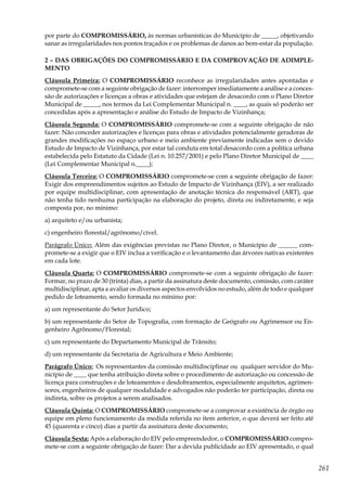 261
por parte do COMPROMISSÁRIO, às normas urbanísticas do Município de _____, objetivando
sanar as irregularidades nos pontos traçados e os problemas de danos ao bem-estar da população.
2 – DAS OBRIGAÇÕES DO COMPROMISSÁRIO E DA COMPROVAÇÃO DE ADIMPLE-
MENTO
Cláusula Primeira: O COMPROMISSÁRIO reconhece as irregularidades antes apontadas e
compromete-se com a seguinte obrigação de fazer: interromper imediatamente a análise e a conces-
são de autorizações e licenças a obras e atividades que estejam de desacordo com o Plano Diretor
Municipal de _____, nos termos da Lei Complementar Municipal n. ____, as quais só poderão ser
concedidas após a apresentação e análise do Estudo de Impacto de Vizinhança;
Cláusula Segunda: O COMPROMISSÁRIO compromete-se com a seguinte obrigação de não
fazer: Não conceder autorizações e licenças para obras e atividades potencialmente geradoras de
grandes modificações no espaço urbano e meio ambiente previamente indicadas sem o devido
Estudo de Impacto de Vizinhança, por estar tal conduta em total desacordo com a política urbana
estabelecida pelo Estatuto da Cidade (Lei n. 10.257/2001) e pelo Plano Diretor Municipal de ____
(Lei Complementar Municipal n.____);
Cláusula Terceira: O COMPROMISSÁRIO compromete-se com a seguinte obrigação de fazer:
Exigir dos empreendimentos sujeitos ao Estudo de Impacto de Vizinhança (EIV), a ser realizado
por equipe multidisciplinar, com apresentação de anotação técnica do responsável (ART), que
não tenha tido nenhuma participação na elaboração do projeto, direta ou indiretamente, e seja
composta por, no mínimo:
a) arquiteto e/ou urbanista;
c) engenheiro florestal/agrônomo/cível.
Parágrafo Único: Além das exigências previstas no Plano Diretor, o Município de ______ com-
promete-se a exigir que o EIV inclua a verificação e o levantamento das árvores nativas existentes
em cada lote.
Cláusula Quarta: O COMPROMISSÁRIO compromete-se com a seguinte obrigação de fazer:
Formar, no prazo de 30 (trinta) dias, a partir da assinatura deste documento, comissão, com caráter
multidisciplinar, apta a avaliar os diversos aspectos envolvidos no estudo, além de todo e qualquer
pedido de loteamento, sendo formada no mínimo por:
a) um representante do Setor Jurídico;
b) um representante do Setor de Topografia, com formação de Geógrafo ou Agrimensor ou En-
genheiro Agrônomo/Florestal;
c) um representante do Departamento Municipal de Trânsito;
d) um representante da Secretaria de Agricultura e Meio Ambiente;
Parágrafo Único: Os representantes da comissão multidisciplinar ou qualquer servidor do Mu-
nicípio de ____ que tenha atribuição direta sobre o procedimento de autorização ou concessão de
licença para construções e de loteamentos e desdobramentos, especialmente arquitetos, agrimen-
sores, engenheiros de qualquer modalidade e advogados não poderão ter participação, direta ou
indireta, sobre os projetos a serem analisados.
Cláusula Quinta: O COMPROMISSÁRIO compromete-se a comprovar a existência de órgão ou
equipe em pleno funcionamento da medida referida no item anterior, o que deverá ser feito até
45 (quarenta e cinco) dias a partir da assinatura deste documento;
Cláusula Sexta: Após a elaboração do EIV pelo empreendedor, o COMPROMISSÁRIO compro-
mete-se com a seguinte obrigação de fazer: Dar a devida publicidade ao EIV apresentado, o qual
 